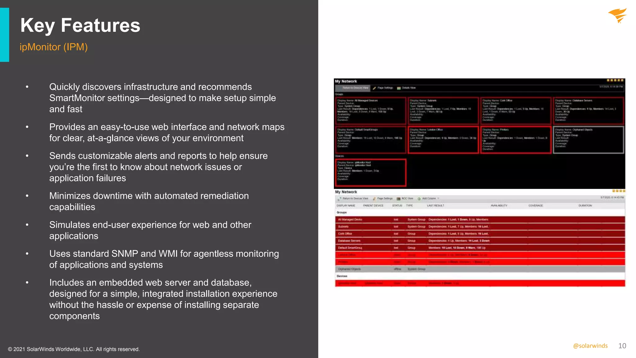 10
@solarwinds
Key Features
ipMonitor (IPM)
• Quickly discovers infrastructure and recommends
SmartMonitor settings—designed to make setup simple
and fast
• Provides an easy-to-use web interface and network maps
for clear, at-a-glance views of your environment
• Sends customizable alerts and reports to help ensure
you’re the first to know about network issues or
application failures
• Minimizes downtime with automated remediation
capabilities
• Simulates end-user experience for web and other
applications
• Uses standard SNMP and WMI for agentless monitoring
of applications and systems
• Includes an embedded web server and database,
designed for a simple, integrated installation experience
without the hassle or expense of installing separate
components
© 2021 SolarWinds Worldwide, LLC. All rights reserved.
 