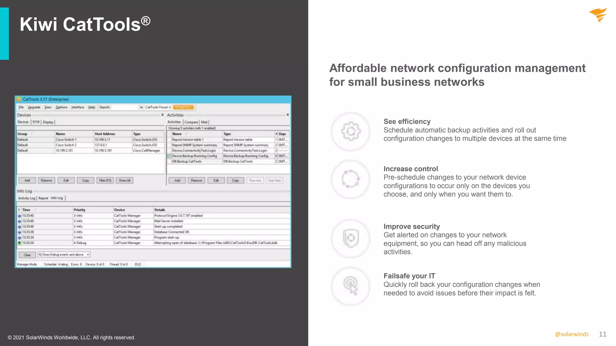11
@solarwinds
Kiwi CatTools®
© 2021 SolarWinds Worldwide, LLC. All rights reserved.
Affordable network configuration management
for small business networks
See efficiency
Schedule automatic backup activities and roll out
configuration changes to multiple devices at the same time
Increase control
Pre-schedule changes to your network device
configurations to occur only on the devices you
choose, and only when you want them to.
Improve security
Get alerted on changes to your network
equipment, so you can head off any malicious
activities.
Failsafe your IT
Quickly roll back your configuration changes when
needed to avoid issues before their impact is felt.
 