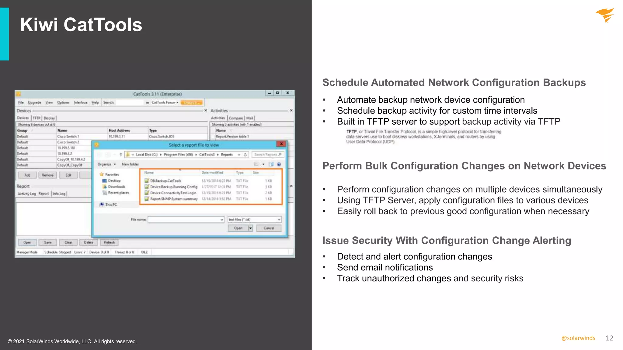 12
@solarwinds
Kiwi CatTools
• Automate backup network device configuration
• Schedule backup activity for custom time intervals
• Built in TFTP server to support backup activity via TFTP
• Perform configuration changes on multiple devices simultaneously
• Using TFTP Server, apply configuration files to various devices
• Easily roll back to previous good configuration when necessary
• Detect and alert configuration changes
• Send email notifications
• Track unauthorized changes and security risks
© 2021 SolarWinds Worldwide, LLC. All rights reserved.
Schedule Automated Network Configuration Backups
Perform Bulk Configuration Changes on Network Devices
Issue Security With Configuration Change Alerting
 