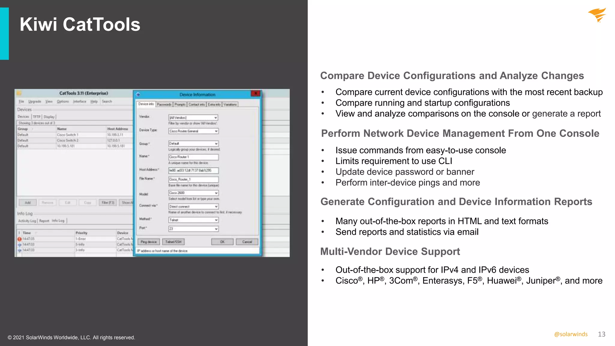 13
@solarwinds
Kiwi CatTools
• Compare current device configurations with the most recent backup
• Compare running and startup configurations
• View and analyze comparisons on the console or generate a report
• Issue commands from easy-to-use console
• Limits requirement to use CLI
• Update device password or banner
• Perform inter-device pings and more
• Many out-of-the-box reports in HTML and text formats
• Send reports and statistics via email
• Out-of-the-box support for IPv4 and IPv6 devices
• Cisco®, HP®, 3Com®, Enterasys, F5®, Huawei®, Juniper®, and more
© 2021 SolarWinds Worldwide, LLC. All rights reserved.
Compare Device Configurations and Analyze Changes
Perform Network Device Management From One Console
Generate Configuration and Device Information Reports
Multi-Vendor Device Support
 