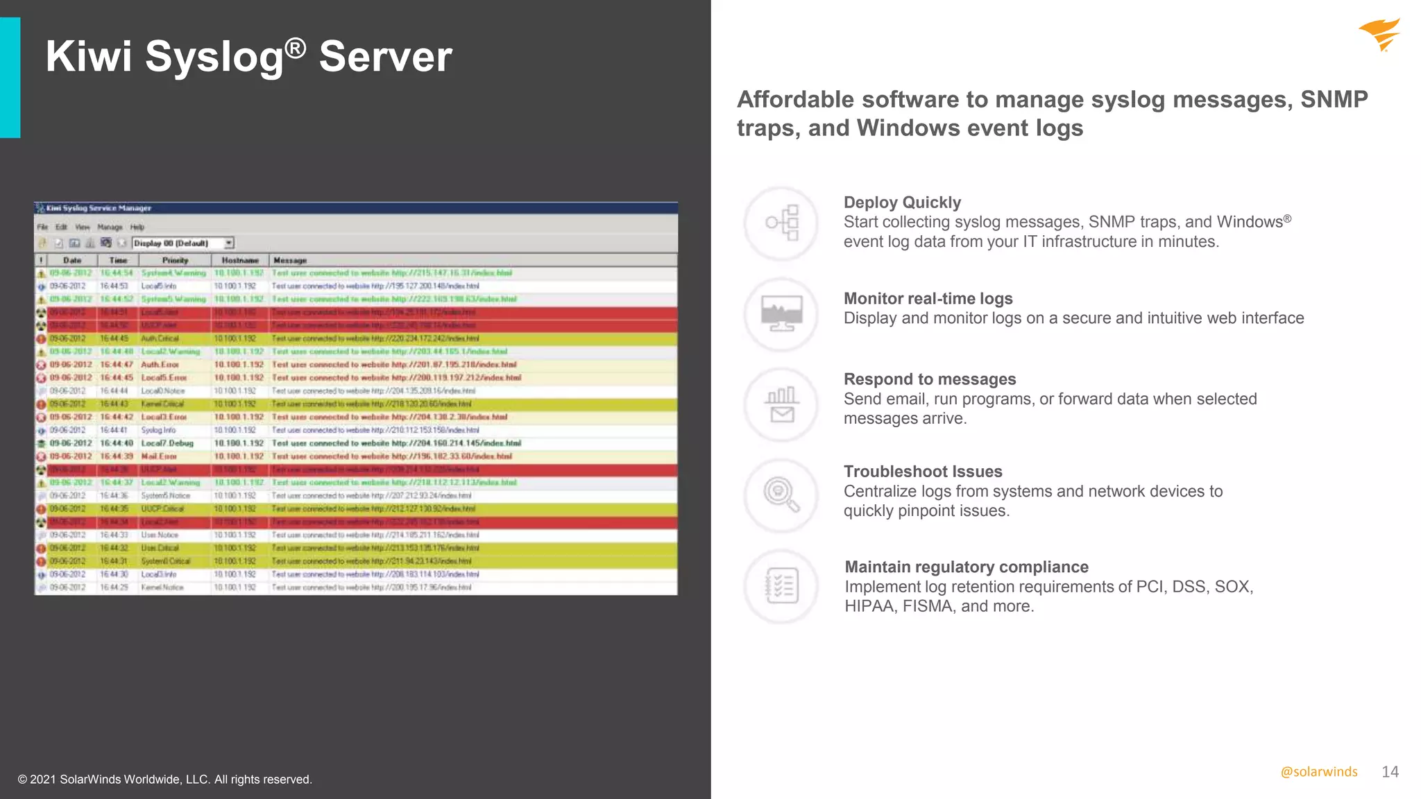 14
@solarwinds
Kiwi Syslog® Server
© 2021 SolarWinds Worldwide, LLC. All rights reserved.
Affordable software to manage syslog messages, SNMP
traps, and Windows event logs
Deploy Quickly
Start collecting syslog messages, SNMP traps, and Windows®
event log data from your IT infrastructure in minutes.
Monitor real-time logs
Display and monitor logs on a secure and intuitive web interface
Respond to messages
Send email, run programs, or forward data when selected
messages arrive.
Troubleshoot Issues
Centralize logs from systems and network devices to
quickly pinpoint issues.
Maintain regulatory compliance
Implement log retention requirements of PCI, DSS, SOX,
HIPAA, FISMA, and more.
 