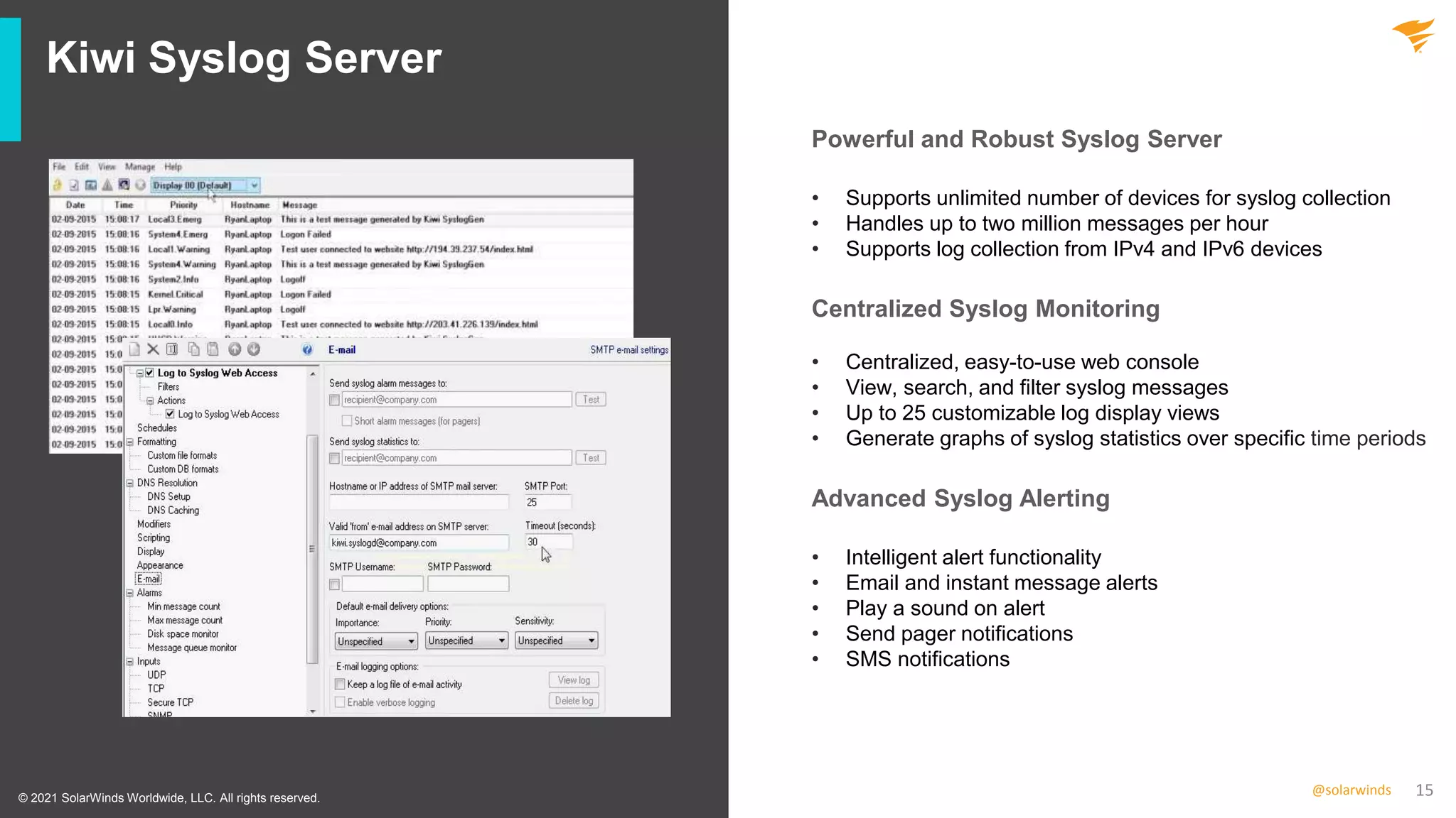 15
@solarwinds
Kiwi Syslog Server
• Supports unlimited number of devices for syslog collection
• Handles up to two million messages per hour
• Supports log collection from IPv4 and IPv6 devices
• Centralized, easy-to-use web console
• View, search, and filter syslog messages
• Up to 25 customizable log display views
• Generate graphs of syslog statistics over specific time periods
• Intelligent alert functionality
• Email and instant message alerts
• Play a sound on alert
• Send pager notifications
• SMS notifications
© 2021 SolarWinds Worldwide, LLC. All rights reserved.
Powerful and Robust Syslog Server
Centralized Syslog Monitoring
Advanced Syslog Alerting
 