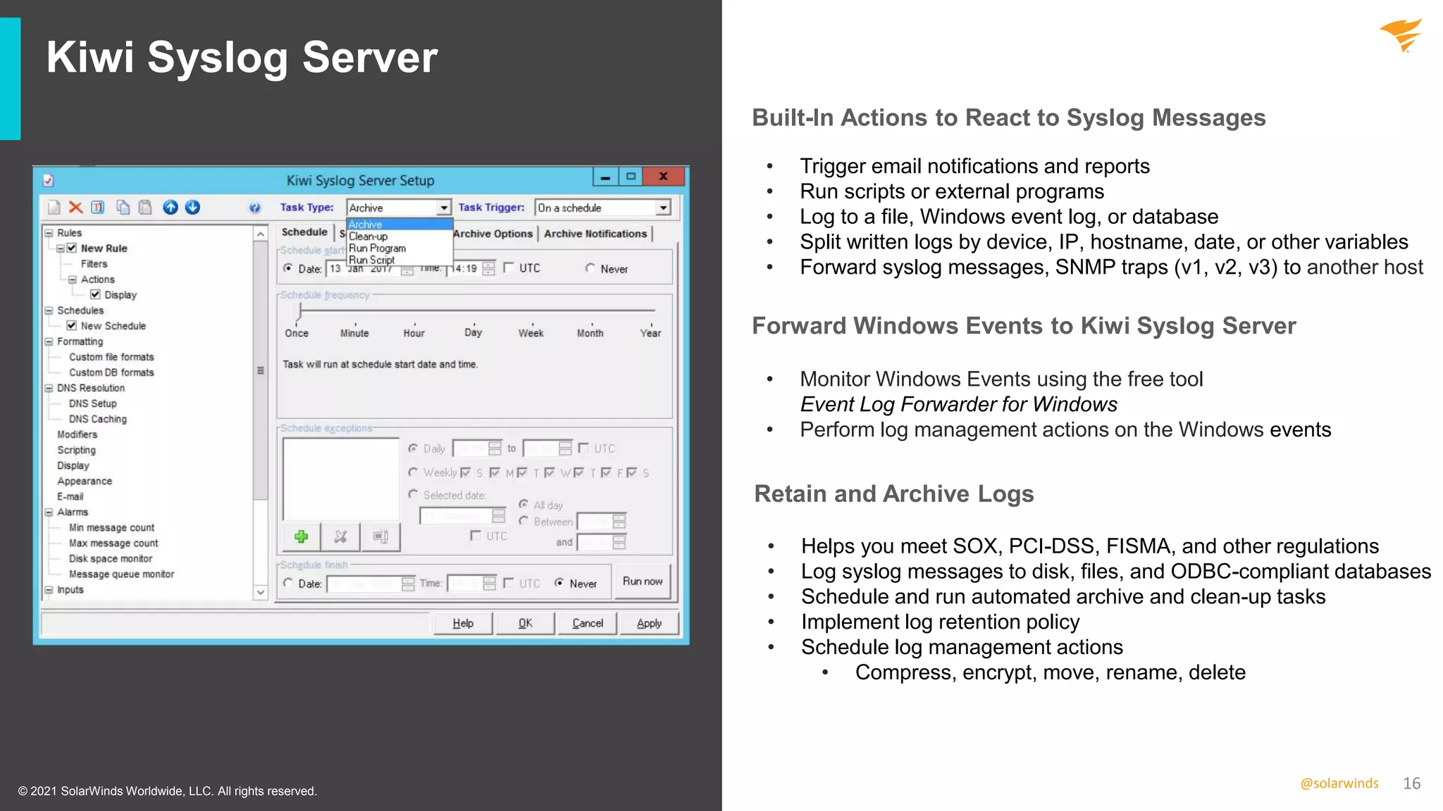 16
@solarwinds
Kiwi Syslog Server
• Trigger email notifications and reports
• Run scripts or external programs
• Log to a file, Windows event log, or database
• Split written logs by device, IP, hostname, date, or other variables
• Forward syslog messages, SNMP traps (v1, v2, v3) to another host
• Monitor Windows Events using the free tool
Event Log Forwarder for Windows
• Perform log management actions on the Windows events
• Helps you meet SOX, PCI-DSS, FISMA, and other regulations
• Log syslog messages to disk, files, and ODBC-compliant databases
• Schedule and run automated archive and clean-up tasks
• Implement log retention policy
• Schedule log management actions
• Compress, encrypt, move, rename, delete
© 2021 SolarWinds Worldwide, LLC. All rights reserved.
Built-In Actions to React to Syslog Messages
Forward Windows Events to Kiwi Syslog Server
Retain and Archive Logs
 