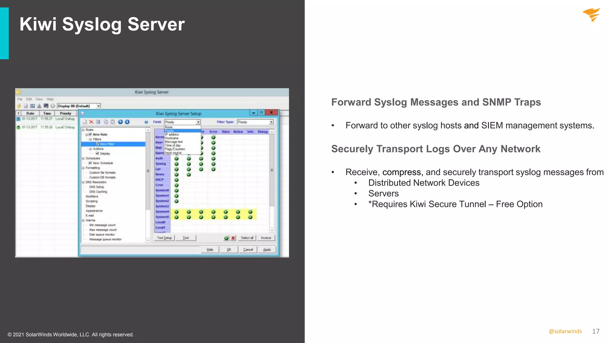 17
@solarwinds
Kiwi Syslog Server
• Forward to other syslog hosts and SIEM management systems.
• Receive, compress, and securely transport syslog messages from
• Distributed Network Devices
• Servers
• *Requires Kiwi Secure Tunnel – Free Option
© 2021 SolarWinds Worldwide, LLC. All rights reserved.
Forward Syslog Messages and SNMP Traps
Securely Transport Logs Over Any Network
 