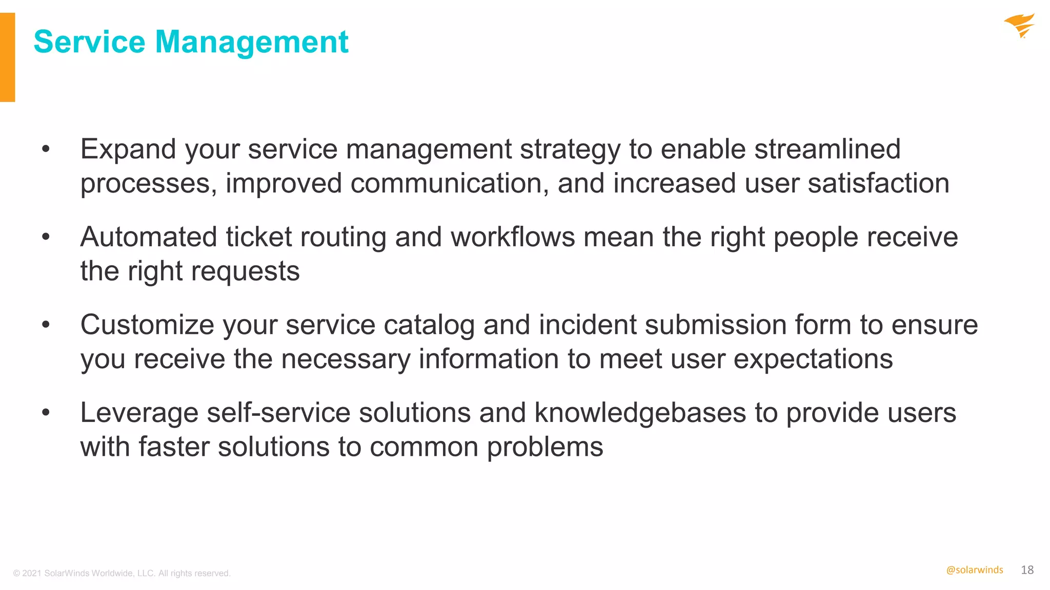 18
@solarwinds
Service Management
• Expand your service management strategy to enable streamlined
processes, improved communication, and increased user satisfaction
• Automated ticket routing and workflows mean the right people receive
the right requests
• Customize your service catalog and incident submission form to ensure
you receive the necessary information to meet user expectations
• Leverage self-service solutions and knowledgebases to provide users
with faster solutions to common problems
© 2021 SolarWinds Worldwide, LLC. All rights reserved.
 