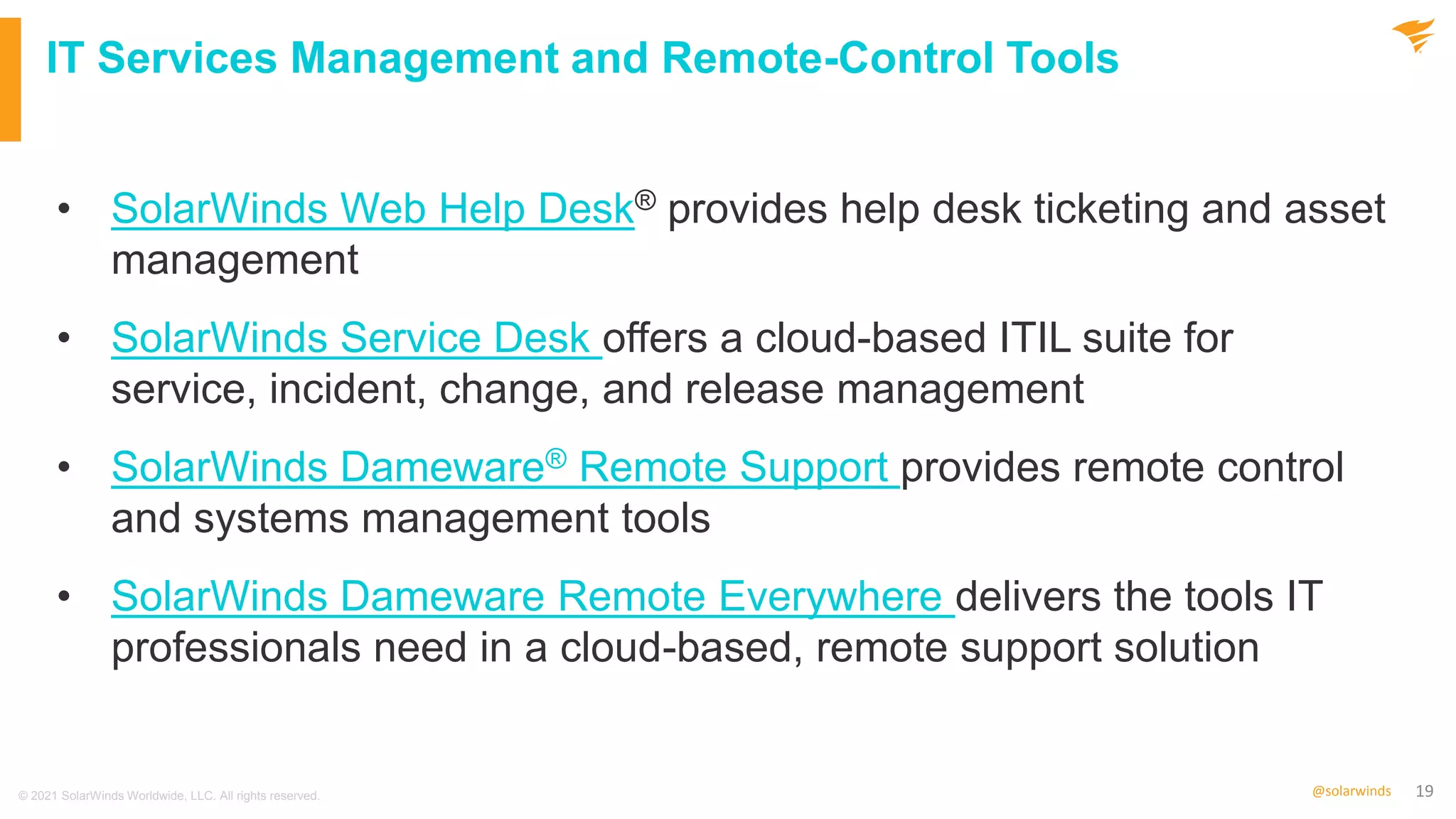 19
@solarwinds
IT Services Management and Remote-Control Tools
• SolarWinds Web Help Desk® provides help desk ticketing and asset
management
• SolarWinds Service Desk offers a cloud-based ITIL suite for
service, incident, change, and release management
• SolarWinds Dameware® Remote Support provides remote control
and systems management tools
• SolarWinds Dameware Remote Everywhere delivers the tools IT
professionals need in a cloud-based, remote support solution
© 2021 SolarWinds Worldwide, LLC. All rights reserved.
 
