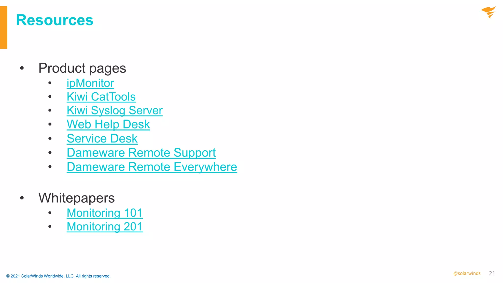 21
@solarwinds
Resources
• Product pages
• ipMonitor
• Kiwi CatTools
• Kiwi Syslog Server
• Web Help Desk
• Service Desk
• Dameware Remote Support
• Dameware Remote Everywhere
• Whitepapers
• Monitoring 101
• Monitoring 201
© 2021 SolarWinds Worldwide, LLC. All rights reserved.
 