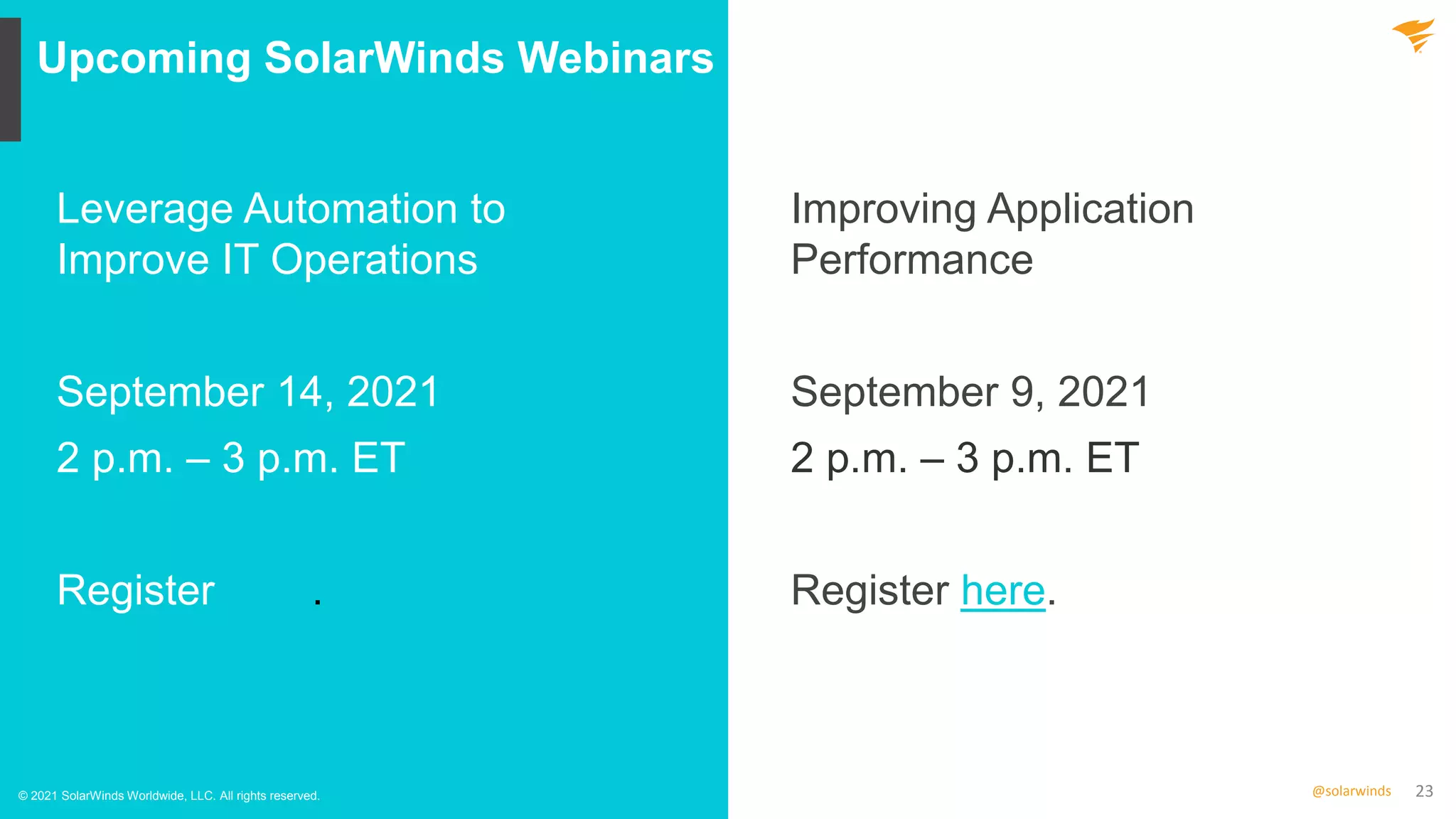 23
@solarwinds
Upcoming SolarWinds Webinars
© 2021 SolarWinds Worldwide, LLC. All rights reserved.
Leverage Automation to
Improve IT Operations
September 14, 2021
2 p.m. – 3 p.m. ET
Register here.
Improving Application
Performance
September 9, 2021
2 p.m. – 3 p.m. ET
Register here.
 