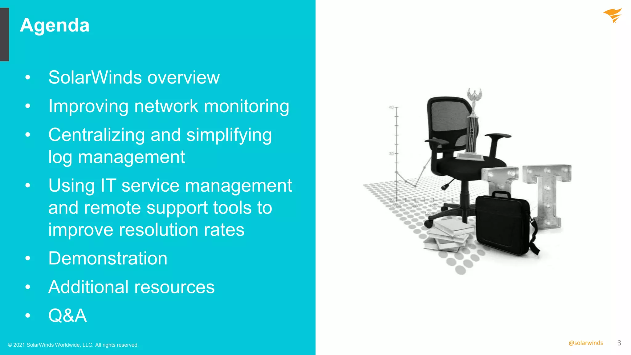 3
@solarwinds
Agenda
© 2021 SolarWinds Worldwide, LLC. All rights reserved.
• SolarWinds overview
• Improving network monitoring
• Centralizing and simplifying
log management
• Using IT service management
and remote support tools to
improve resolution rates
• Demonstration
• Additional resources
• Q&A
 