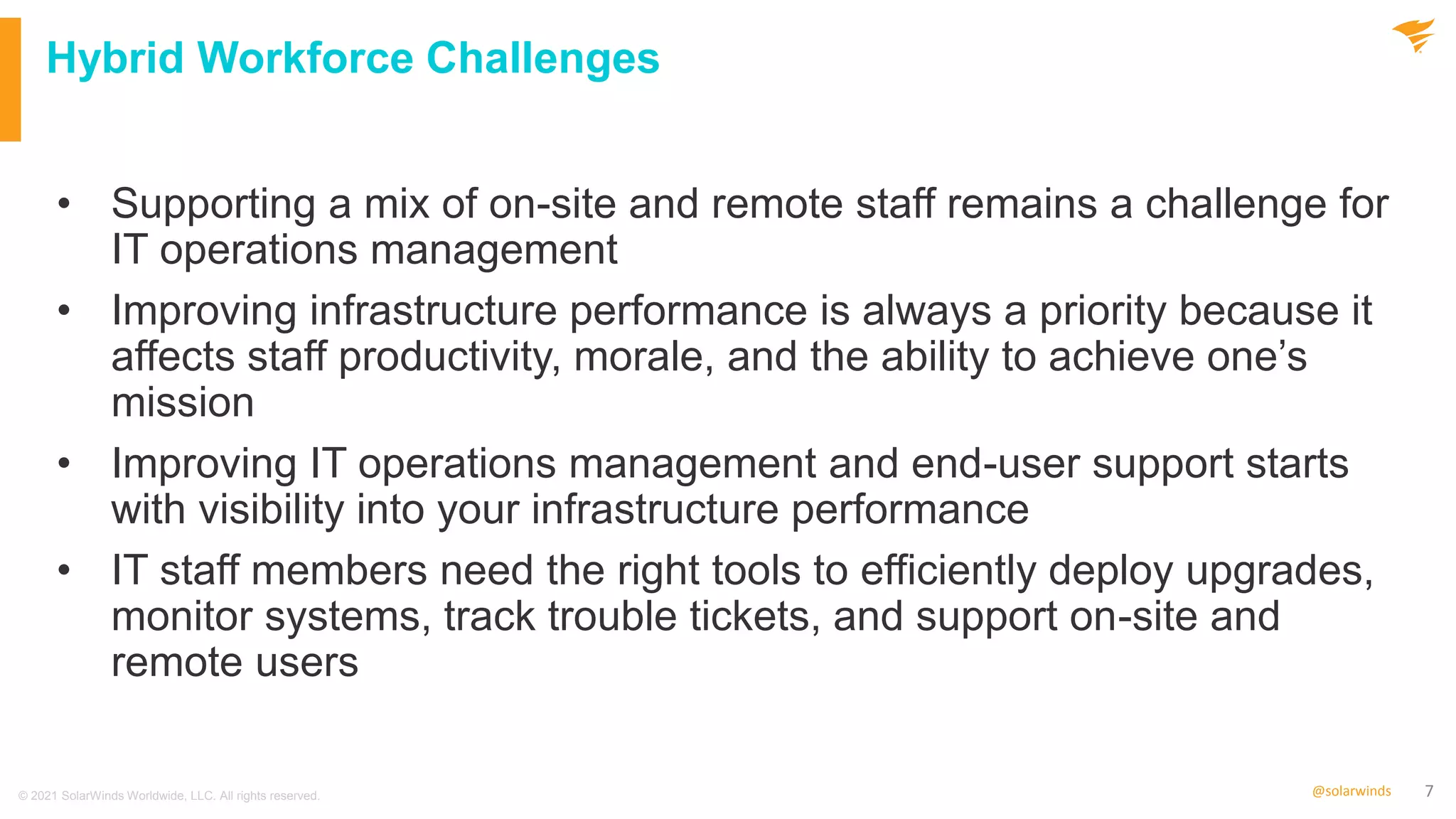 7
@solarwinds
Hybrid Workforce Challenges
• Supporting a mix of on-site and remote staff remains a challenge for
IT operations management
• Improving infrastructure performance is always a priority because it
affects staff productivity, morale, and the ability to achieve one’s
mission
• Improving IT operations management and end-user support starts
with visibility into your infrastructure performance
• IT staff members need the right tools to efficiently deploy upgrades,
monitor systems, track trouble tickets, and support on-site and
remote users
© 2021 SolarWinds Worldwide, LLC. All rights reserved.
 
