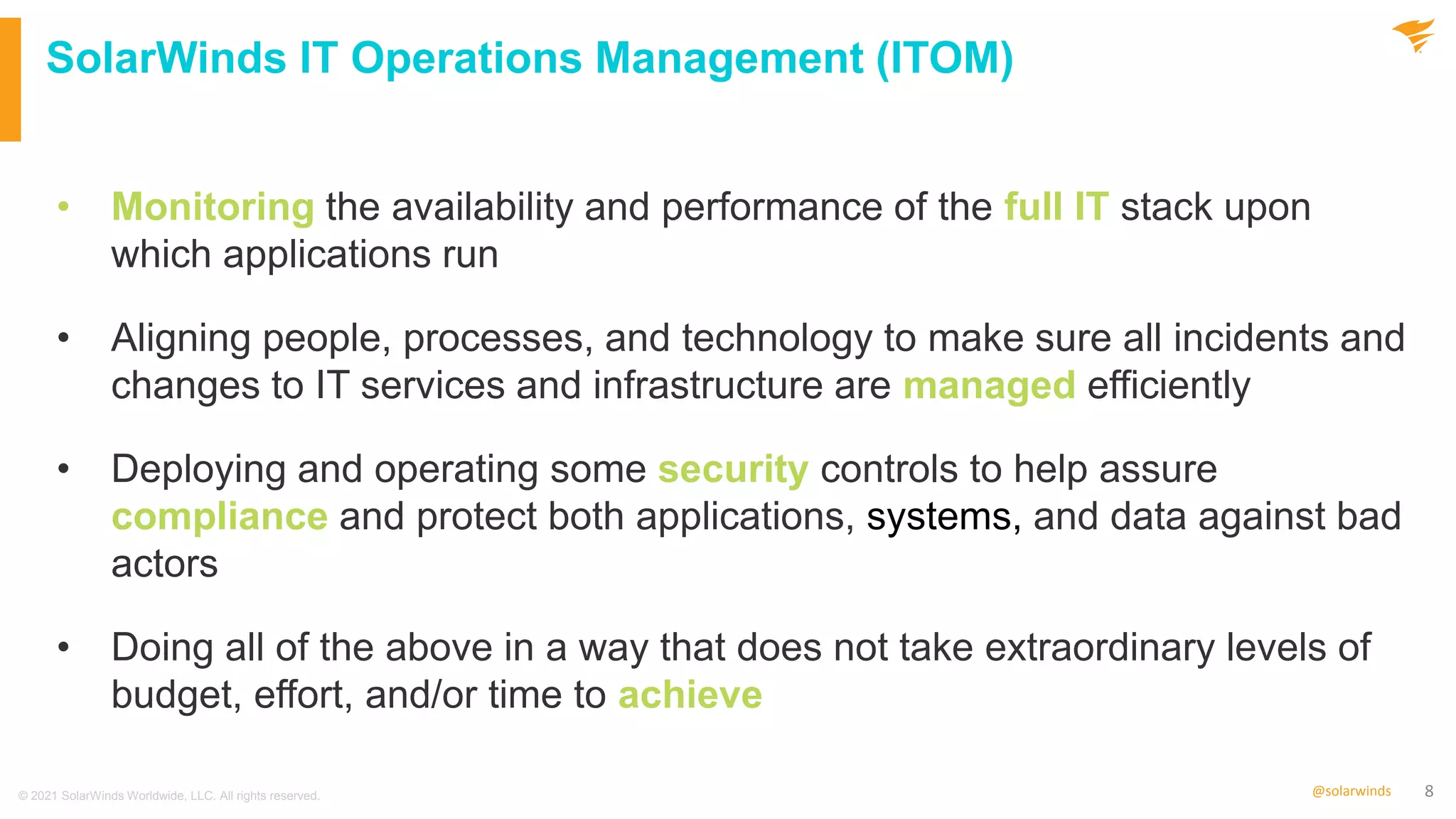 8
@solarwinds
SolarWinds IT Operations Management (ITOM)
• Monitoring the availability and performance of the full IT stack upon
which applications run
• Aligning people, processes, and technology to make sure all incidents and
changes to IT services and infrastructure are managed efficiently
• Deploying and operating some security controls to help assure
compliance and protect both applications, systems, and data against bad
actors
• Doing all of the above in a way that does not take extraordinary levels of
budget, effort, and/or time to achieve
© 2021 SolarWinds Worldwide, LLC. All rights reserved.
 