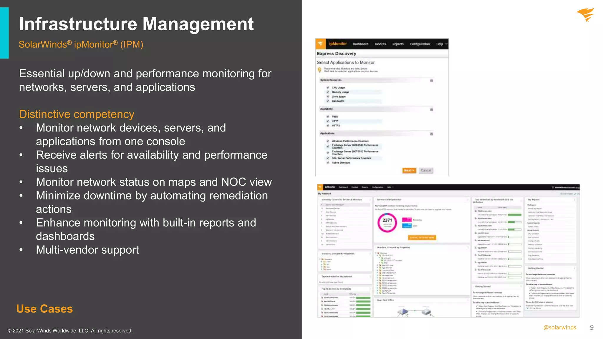 9
@solarwinds
Infrastructure Management
SolarWinds® ipMonitor® (IPM)
Use Cases
Essential up/down and performance monitoring for
networks, servers, and applications
Distinctive competency
• Monitor network devices, servers, and
applications from one console
• Receive alerts for availability and performance
issues
• Monitor network status on maps and NOC view
• Minimize downtime by automating remediation
actions
• Enhance monitoring with built-in reports and
dashboards
• Multi-vendor support
© 2021 SolarWinds Worldwide, LLC. All rights reserved.
 
