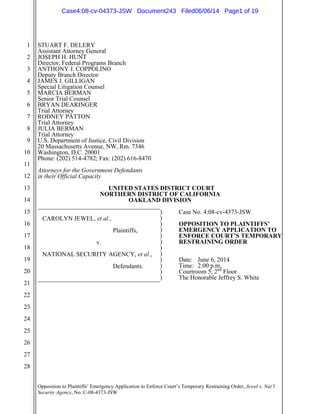 Opposition to Plaintiffs’ Emergency Application to Enforce Court’s Temporary Restraining Order, Jewel v. Nat’l
Security Agency, No. C-08-4373-JSW
1
2
3
4
5
6
7
8
9
10
11
12
13
14
15
16
17
18
19
20
21
22
23
24
25
26
27
28
STUART F. DELERY
Assistant Attorney General
JOSEPH H. HUNT
Director, Federal Programs Branch
ANTHONY J. COPPOLINO
Deputy Branch Director
JAMES J. GILLIGAN
Special Litigation Counsel
MARCIA BERMAN
Senior Trial Counsel
BRYAN DEARINGER
Trial Attorney
RODNEY PATTON
Trial Attorney
JULIA BERMAN
Trial Attorney
U.S. Department of Justice, Civil Division
20 Massachusetts Avenue, NW, Rm. 7346
Washington, D.C. 20001
Phone: (202) 514-4782; Fax: (202) 616-8470
Attorneys for the Government Defendants
in their Official Capacity
UNITED STATES DISTRICT COURT
NORTHERN DISTRICT OF CALIFORNIA
OAKLAND DIVISION
_______________________________________
CAROLYN JEWEL, et al.,
Plaintiffs,
v.
NATIONAL SECURITY AGENCY, et al.,
Defendants.
_______________________________________
) Case No. 4:08-cv-4373-JSW
)
) OPPOSITION TO PLAINTIFFS’
) EMERGENCY APPLICATION TO
) ENFORCE COURT’S TEMPORARY
) RESTRAINING ORDER
)
)
) Date: June 6, 2014
) Time: 2:00 p.m.
) Courtroom 5, 2nd
Floor
) The Honorable Jeffrey S. White
Case4:08-cv-04373-JSW Document243 Filed06/06/14 Page1 of 19
 