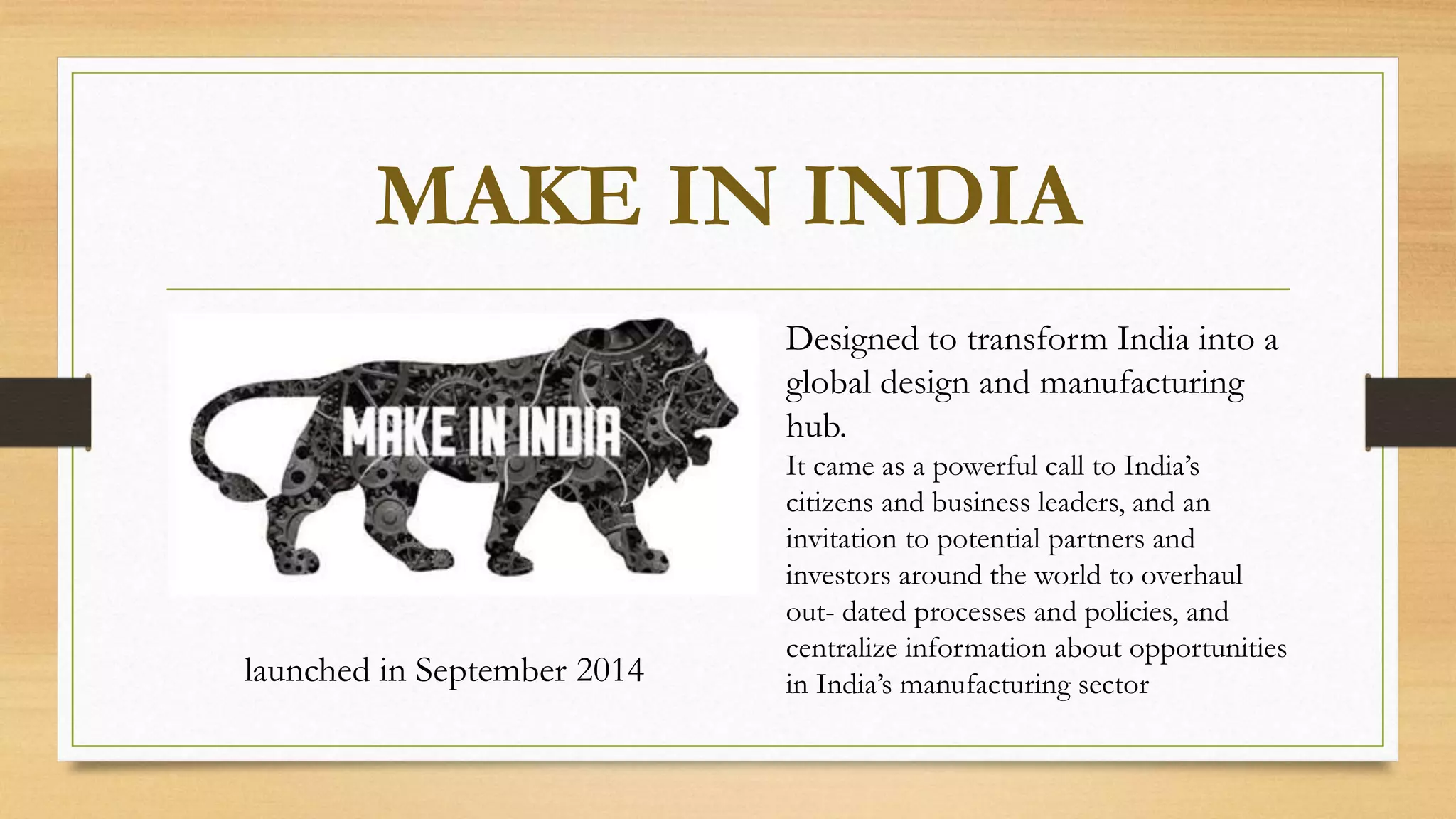 MAKE IN INDIA
Designed to transform India into a
global design and manufacturing
hub.
It came as a powerful call to India’s
citizens and business leaders, and an
invitation to potential partners and
investors around the world to overhaul
out- dated processes and policies, and
centralize information about opportunities
in India’s manufacturing sectorlaunched in September 2014
 