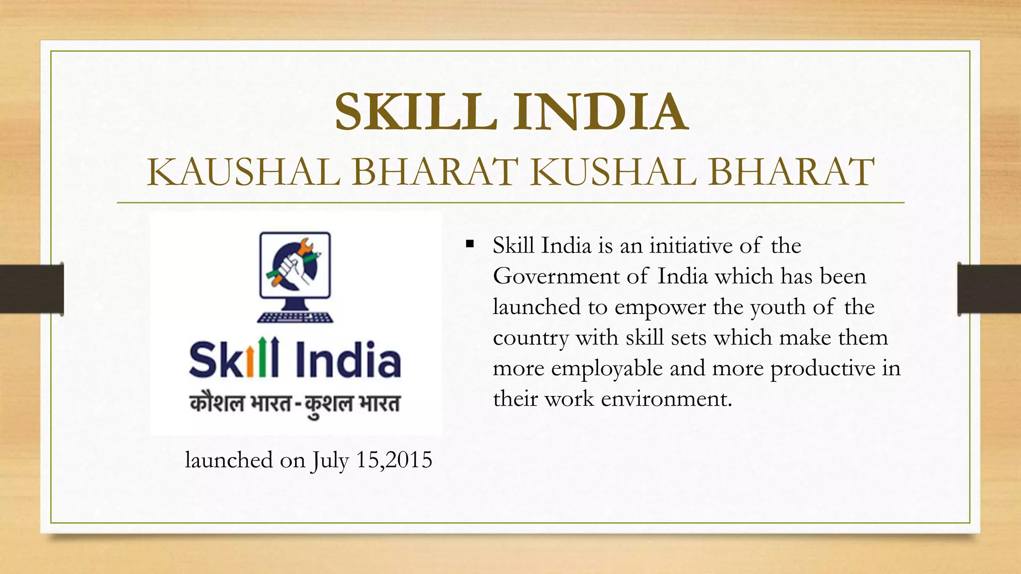 SKILL INDIA
KAUSHAL BHARAT KUSHAL BHARAT
launched on July 15,2015
 Skill India is an initiative of the
Government of India which has been
launched to empower the youth of the
country with skill sets which make them
more employable and more productive in
their work environment.
 