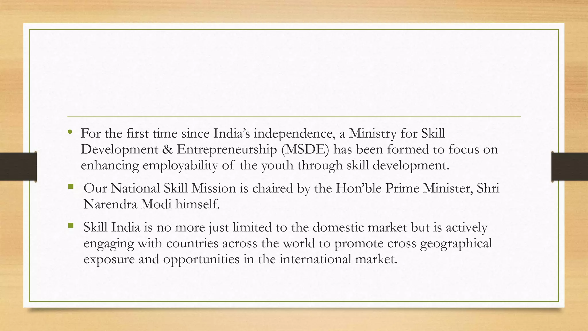 • For the first time since India’s independence, a Ministry for Skill
Development & Entrepreneurship (MSDE) has been formed to focus on
enhancing employability of the youth through skill development.
 Our National Skill Mission is chaired by the Hon’ble Prime Minister, Shri
Narendra Modi himself.
 Skill India is no more just limited to the domestic market but is actively
engaging with countries across the world to promote cross geographical
exposure and opportunities in the international market.
 
