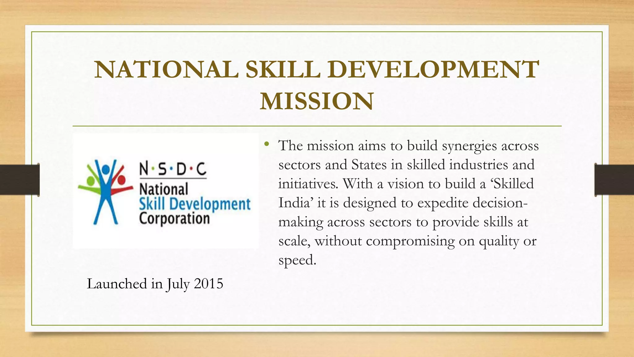 NATIONAL SKILL DEVELOPMENT
MISSION
• The mission aims to build synergies across
sectors and States in skilled industries and
initiatives. With a vision to build a ‘Skilled
India’ it is designed to expedite decision-
making across sectors to provide skills at
scale, without compromising on quality or
speed.
Launched in July 2015
 