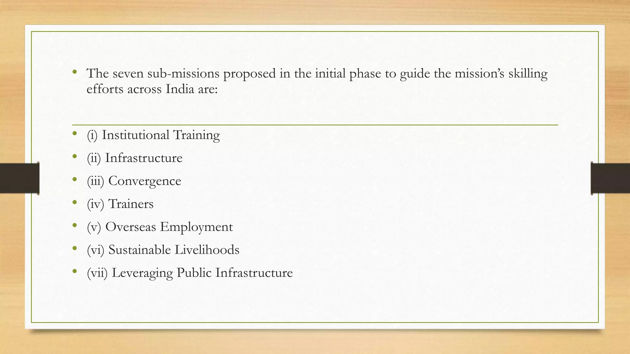 • The seven sub-missions proposed in the initial phase to guide the mission’s skilling
efforts across India are:
• (i) Institutional Training
• (ii) Infrastructure
• (iii) Convergence
• (iv) Trainers
• (v) Overseas Employment
• (vi) Sustainable Livelihoods
• (vii) Leveraging Public Infrastructure
 