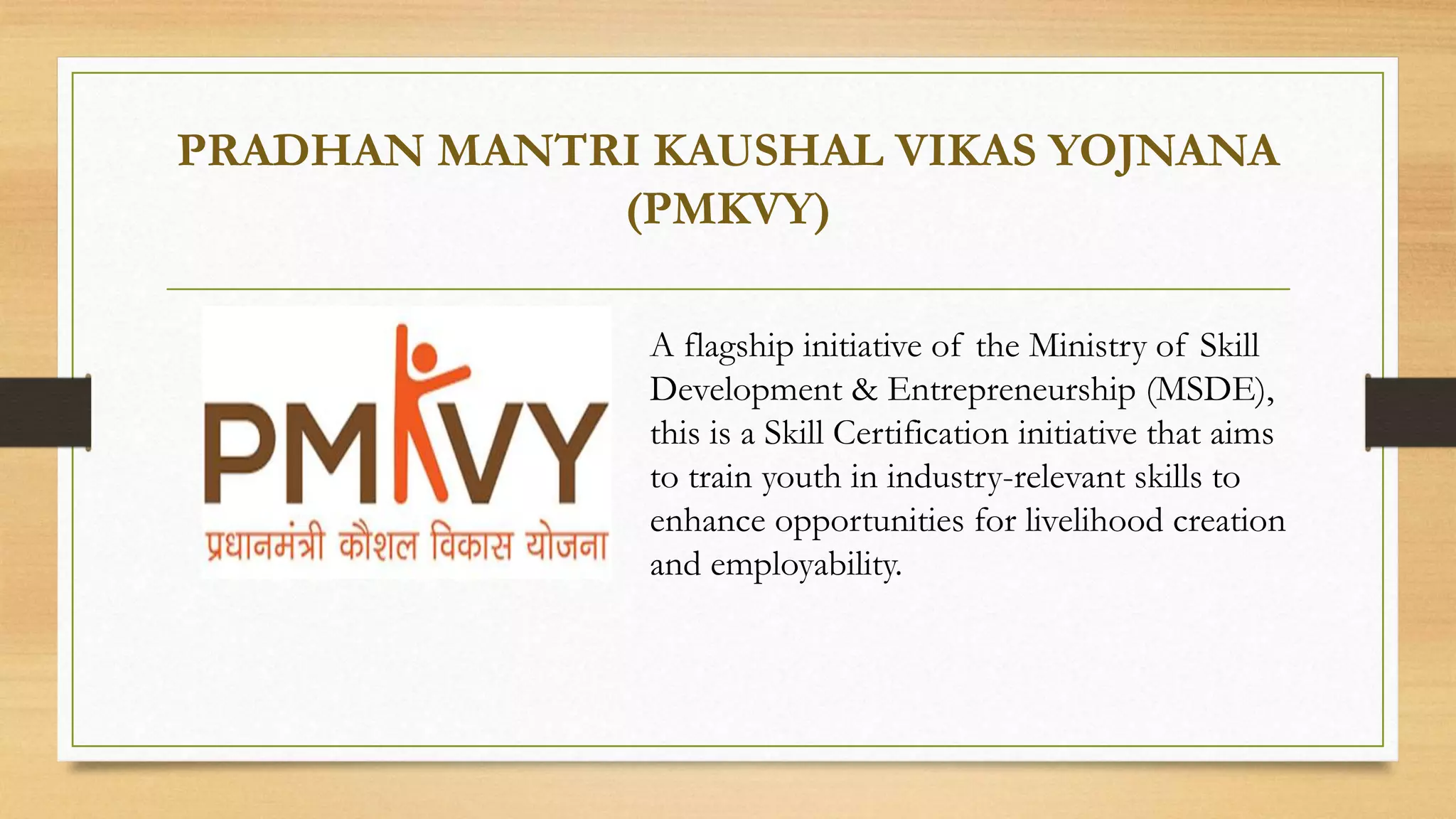 PRADHAN MANTRI KAUSHAL VIKAS YOJNANA
(PMKVY)
A flagship initiative of the Ministry of Skill
Development & Entrepreneurship (MSDE),
this is a Skill Certification initiative that aims
to train youth in industry-relevant skills to
enhance opportunities for livelihood creation
and employability.
 