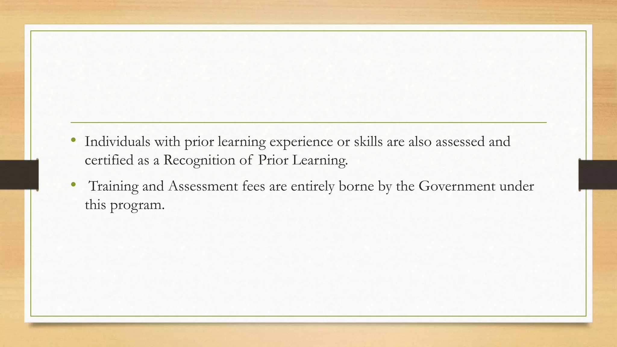 • Individuals with prior learning experience or skills are also assessed and
certified as a Recognition of Prior Learning.
• Training and Assessment fees are entirely borne by the Government under
this program.
 