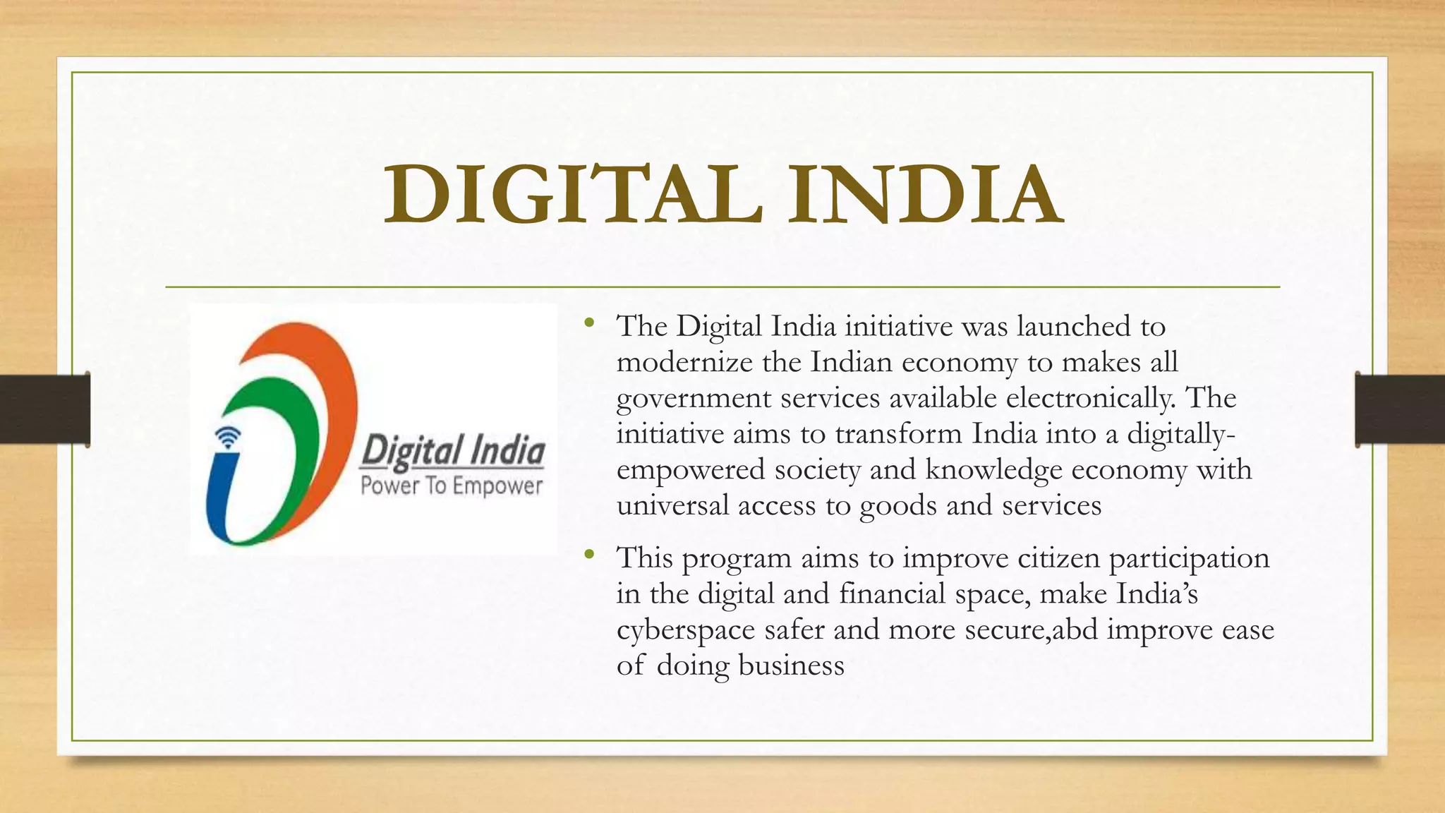DIGITAL INDIA
• The Digital India initiative was launched to
modernize the Indian economy to makes all
government services available electronically. The
initiative aims to transform India into a digitally-
empowered society and knowledge economy with
universal access to goods and services
• This program aims to improve citizen participation
in the digital and financial space, make India’s
cyberspace safer and more secure,abd improve ease
of doing business
 