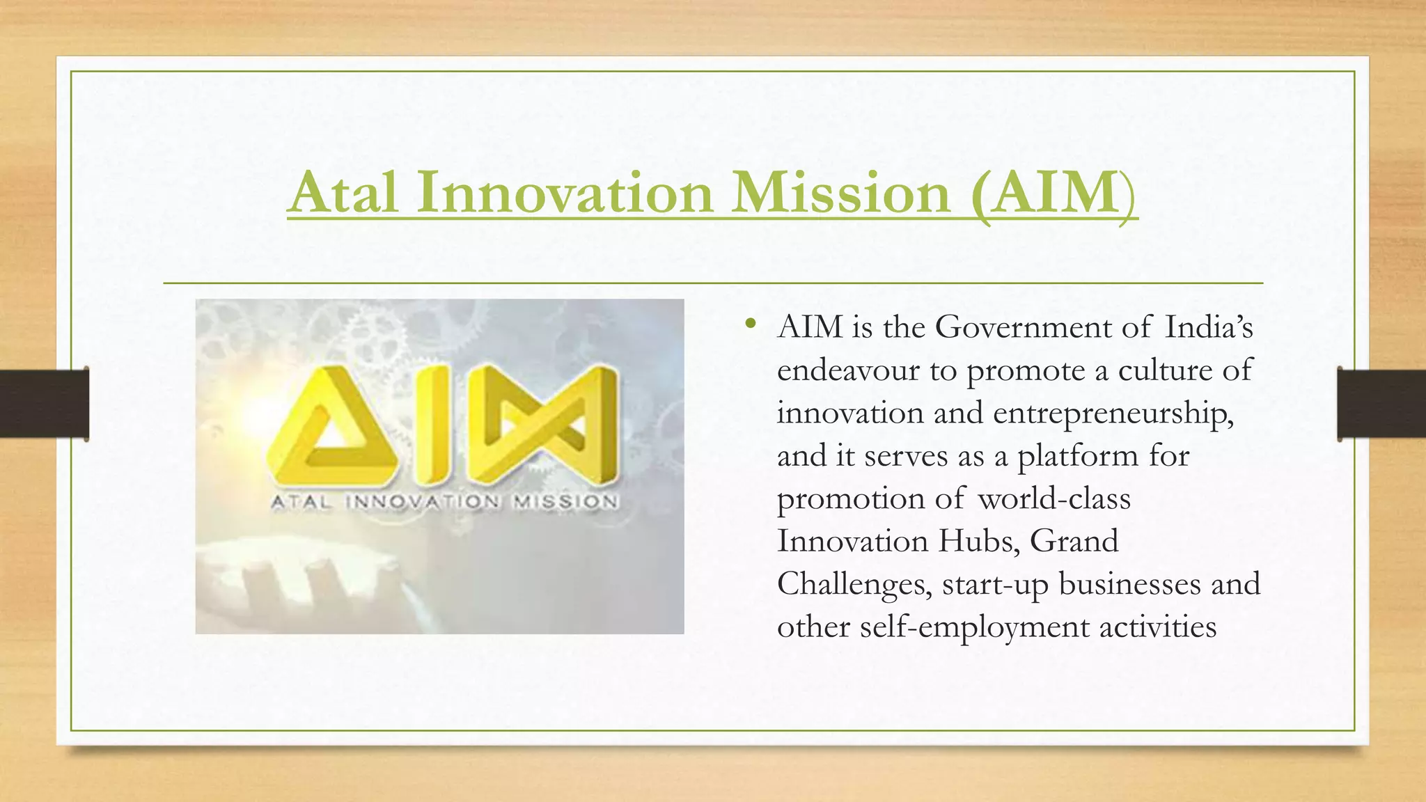 Atal Innovation Mission (AIM)
• AIM is the Government of India’s
endeavour to promote a culture of
innovation and entrepreneurship,
and it serves as a platform for
promotion of world-class
Innovation Hubs, Grand
Challenges, start-up businesses and
other self-employment activities
 