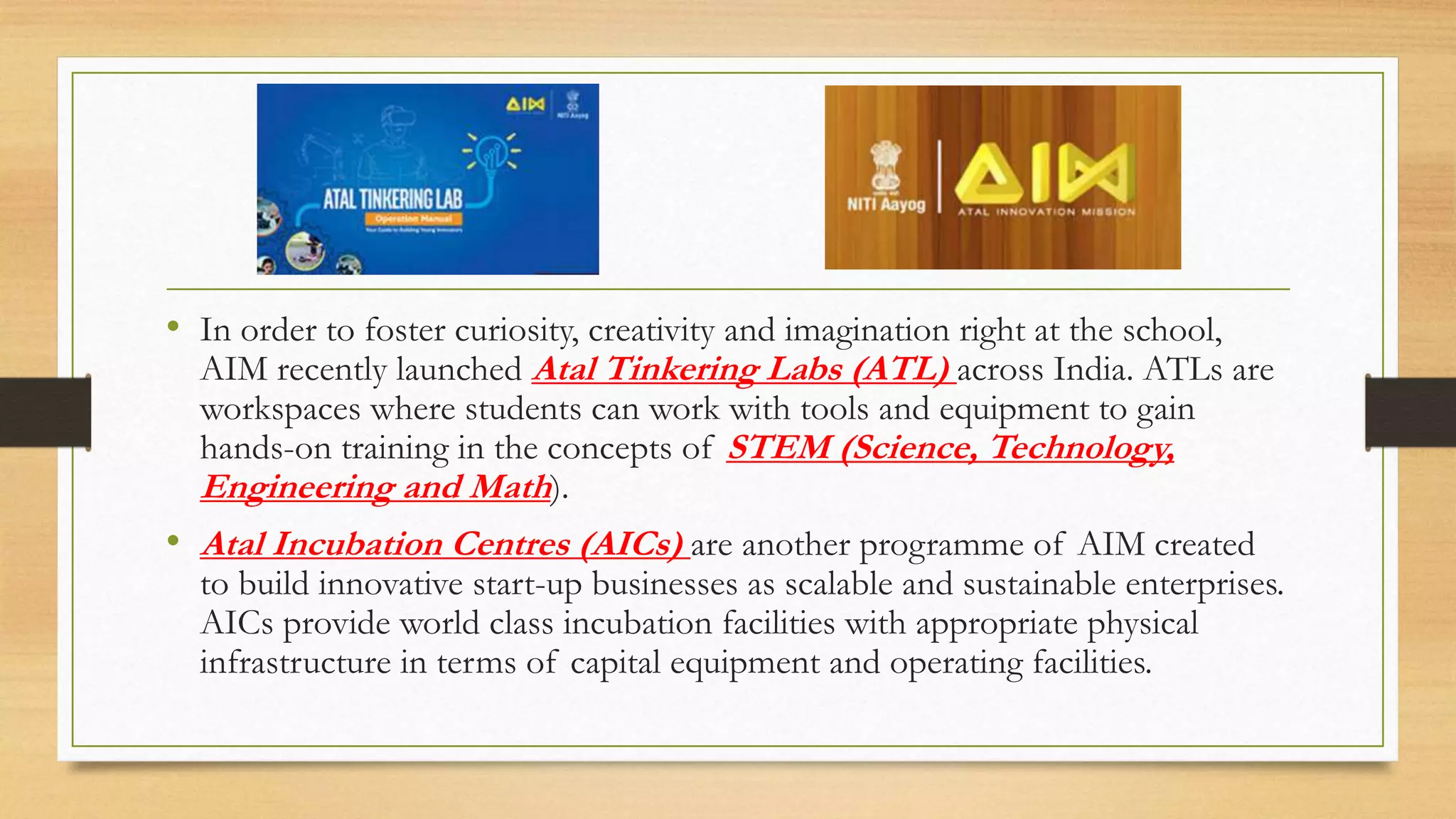 • In order to foster curiosity, creativity and imagination right at the school,
AIM recently launched Atal Tinkering Labs (ATL) across India. ATLs are
workspaces where students can work with tools and equipment to gain
hands-on training in the concepts of STEM (Science, Technology,
Engineering and Math).
• Atal Incubation Centres (AICs) are another programme of AIM created
to build innovative start-up businesses as scalable and sustainable enterprises.
AICs provide world class incubation facilities with appropriate physical
infrastructure in terms of capital equipment and operating facilities.
 