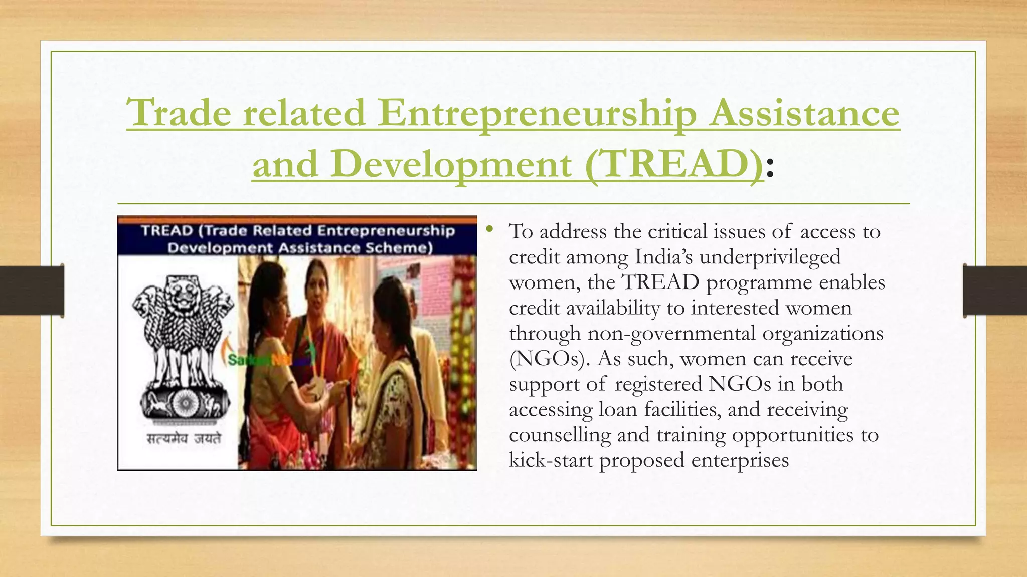 Trade related Entrepreneurship Assistance
and Development (TREAD):
• To address the critical issues of access to
credit among India’s underprivileged
women, the TREAD programme enables
credit availability to interested women
through non-governmental organizations
(NGOs). As such, women can receive
support of registered NGOs in both
accessing loan facilities, and receiving
counselling and training opportunities to
kick-start proposed enterprises
 