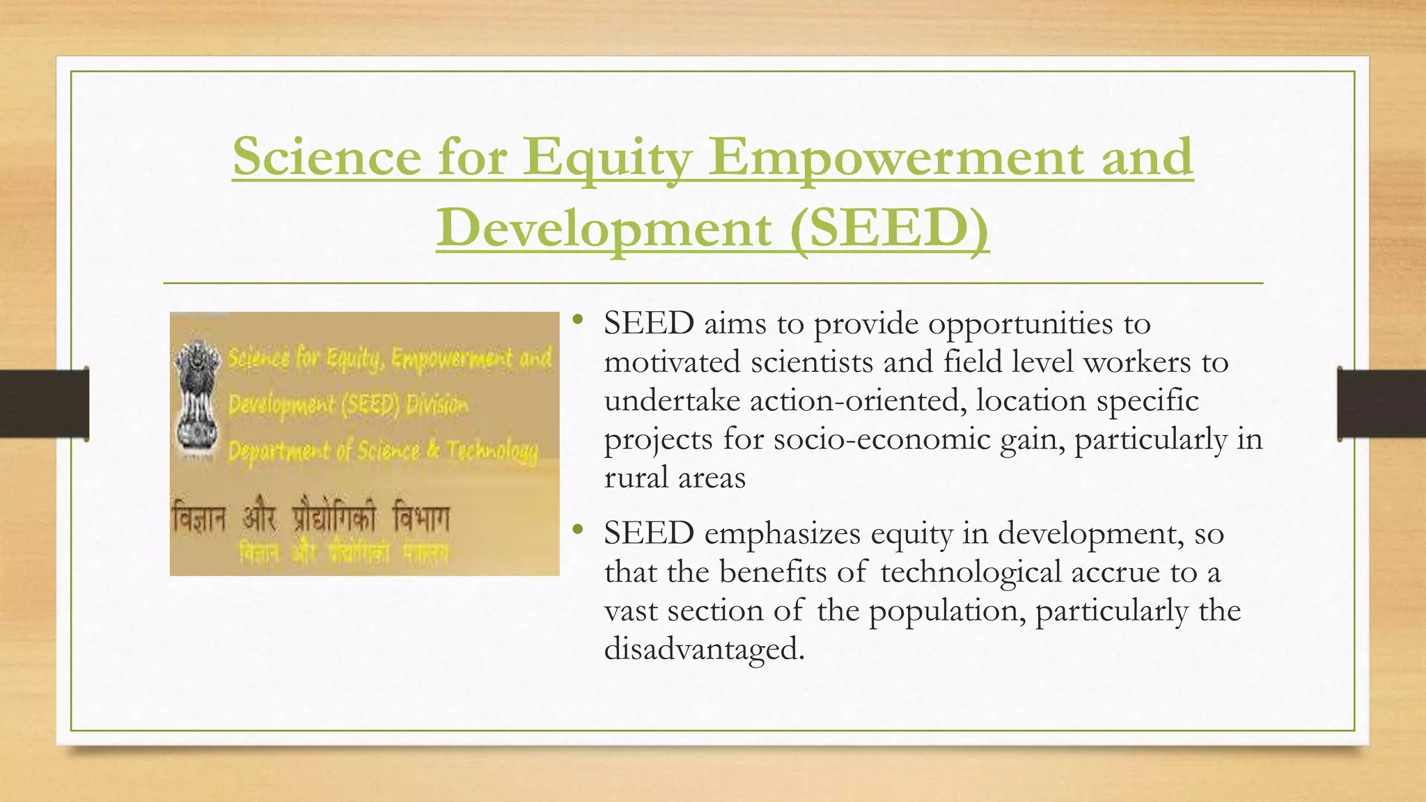 Science for Equity Empowerment and
Development (SEED)
• SEED aims to provide opportunities to
motivated scientists and field level workers to
undertake action-oriented, location specific
projects for socio-economic gain, particularly in
rural areas
• SEED emphasizes equity in development, so
that the benefits of technological accrue to a
vast section of the population, particularly the
disadvantaged.
 