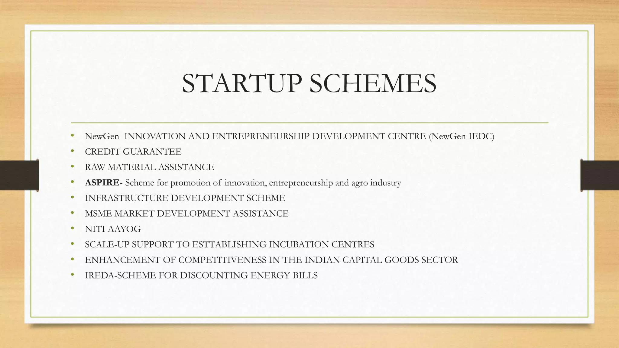 STARTUP SCHEMES
• NewGen INNOVATION AND ENTREPRENEURSHIP DEVELOPMENT CENTRE (NewGen IEDC)
• CREDIT GUARANTEE
• RAW MATERIAL ASSISTANCE
• ASPIRE- Scheme for promotion of innovation, entrepreneurship and agro industry
• INFRASTRUCTURE DEVELOPMENT SCHEME
• MSME MARKET DEVELOPMENT ASSISTANCE
• NITI AAYOG
• SCALE-UP SUPPORT TO ESTTABLISHING INCUBATION CENTRES
• ENHANCEMENT OF COMPETITIVENESS IN THE INDIAN CAPITAL GOODS SECTOR
• IREDA-SCHEME FOR DISCOUNTING ENERGY BILLS
 
