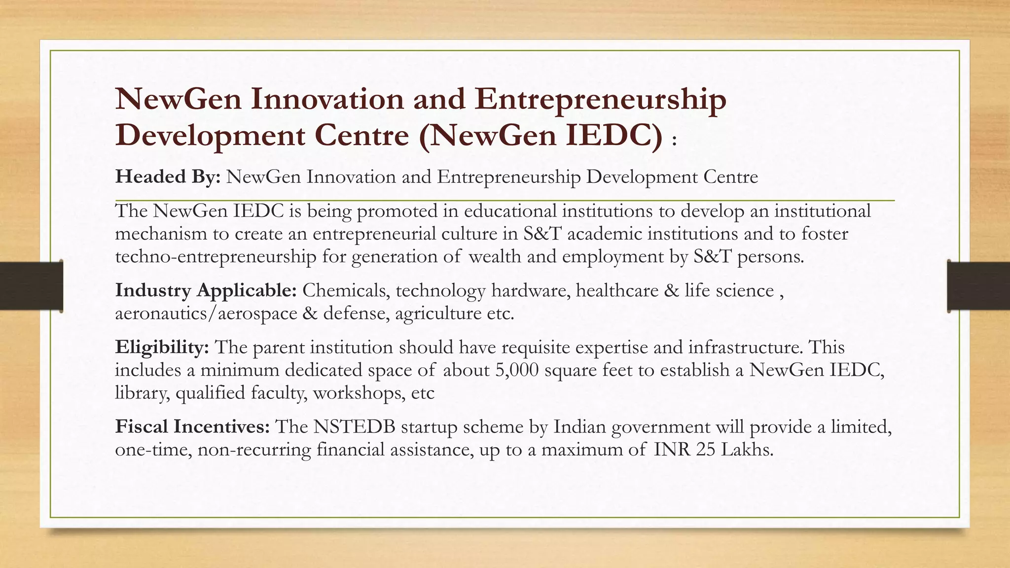 NewGen Innovation and Entrepreneurship
Development Centre (NewGen IEDC) :
Headed By: NewGen Innovation and Entrepreneurship Development Centre
The NewGen IEDC is being promoted in educational institutions to develop an institutional
mechanism to create an entrepreneurial culture in S&T academic institutions and to foster
techno-entrepreneurship for generation of wealth and employment by S&T persons.
Industry Applicable: Chemicals, technology hardware, healthcare & life science ,
aeronautics/aerospace & defense, agriculture etc.
Eligibility: The parent institution should have requisite expertise and infrastructure. This
includes a minimum dedicated space of about 5,000 square feet to establish a NewGen IEDC,
library, qualified faculty, workshops, etc
Fiscal Incentives: The NSTEDB startup scheme by Indian government will provide a limited,
one-time, non-recurring financial assistance, up to a maximum of INR 25 Lakhs.
 