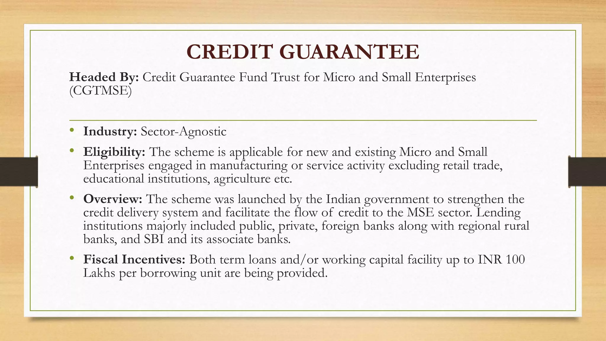 CREDIT GUARANTEE
Headed By: Credit Guarantee Fund Trust for Micro and Small Enterprises
(CGTMSE)
• Industry: Sector-Agnostic
• Eligibility: The scheme is applicable for new and existing Micro and Small
Enterprises engaged in manufacturing or service activity excluding retail trade,
educational institutions, agriculture etc.
• Overview: The scheme was launched by the Indian government to strengthen the
credit delivery system and facilitate the flow of credit to the MSE sector. Lending
institutions majorly included public, private, foreign banks along with regional rural
banks, and SBI and its associate banks.
• Fiscal Incentives: Both term loans and/or working capital facility up to INR 100
Lakhs per borrowing unit are being provided.
 