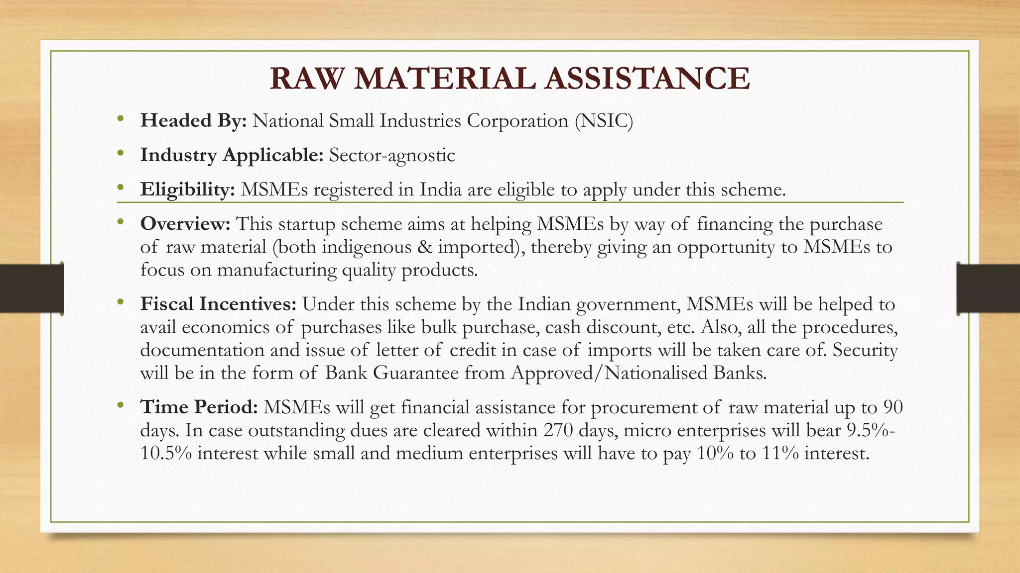 RAW MATERIAL ASSISTANCE
• Headed By: National Small Industries Corporation (NSIC)
• Industry Applicable: Sector-agnostic
• Eligibility: MSMEs registered in India are eligible to apply under this scheme.
• Overview: This startup scheme aims at helping MSMEs by way of financing the purchase
of raw material (both indigenous & imported), thereby giving an opportunity to MSMEs to
focus on manufacturing quality products.
• Fiscal Incentives: Under this scheme by the Indian government, MSMEs will be helped to
avail economics of purchases like bulk purchase, cash discount, etc. Also, all the procedures,
documentation and issue of letter of credit in case of imports will be taken care of. Security
will be in the form of Bank Guarantee from Approved/Nationalised Banks.
• Time Period: MSMEs will get financial assistance for procurement of raw material up to 90
days. In case outstanding dues are cleared within 270 days, micro enterprises will bear 9.5%-
10.5% interest while small and medium enterprises will have to pay 10% to 11% interest.
 