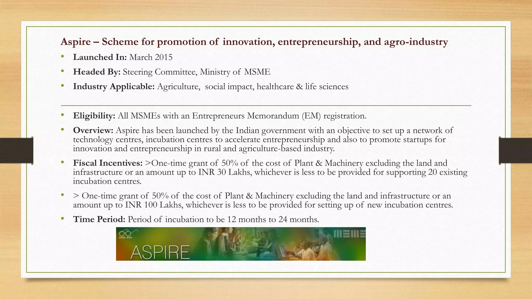 Aspire – Scheme for promotion of innovation, entrepreneurship, and agro-industry
• Launched In: March 2015
• Headed By: Steering Committee, Ministry of MSME
• Industry Applicable: Agriculture, social impact, healthcare & life sciences
• Eligibility: All MSMEs with an Entrepreneurs Memorandum (EM) registration.
• Overview: Aspire has been launched by the Indian government with an objective to set up a network of
technology centres, incubation centres to accelerate entrepreneurship and also to promote startups for
innovation and entrepreneurship in rural and agriculture-based industry.
• Fiscal Incentives: >One-time grant of 50% of the cost of Plant & Machinery excluding the land and
infrastructure or an amount up to INR 30 Lakhs, whichever is less to be provided for supporting 20 existing
incubation centres.
• > One-time grant of 50% of the cost of Plant & Machinery excluding the land and infrastructure or an
amount up to INR 100 Lakhs, whichever is less to be provided for setting up of new incubation centres.
• Time Period: Period of incubation to be 12 months to 24 months.
 