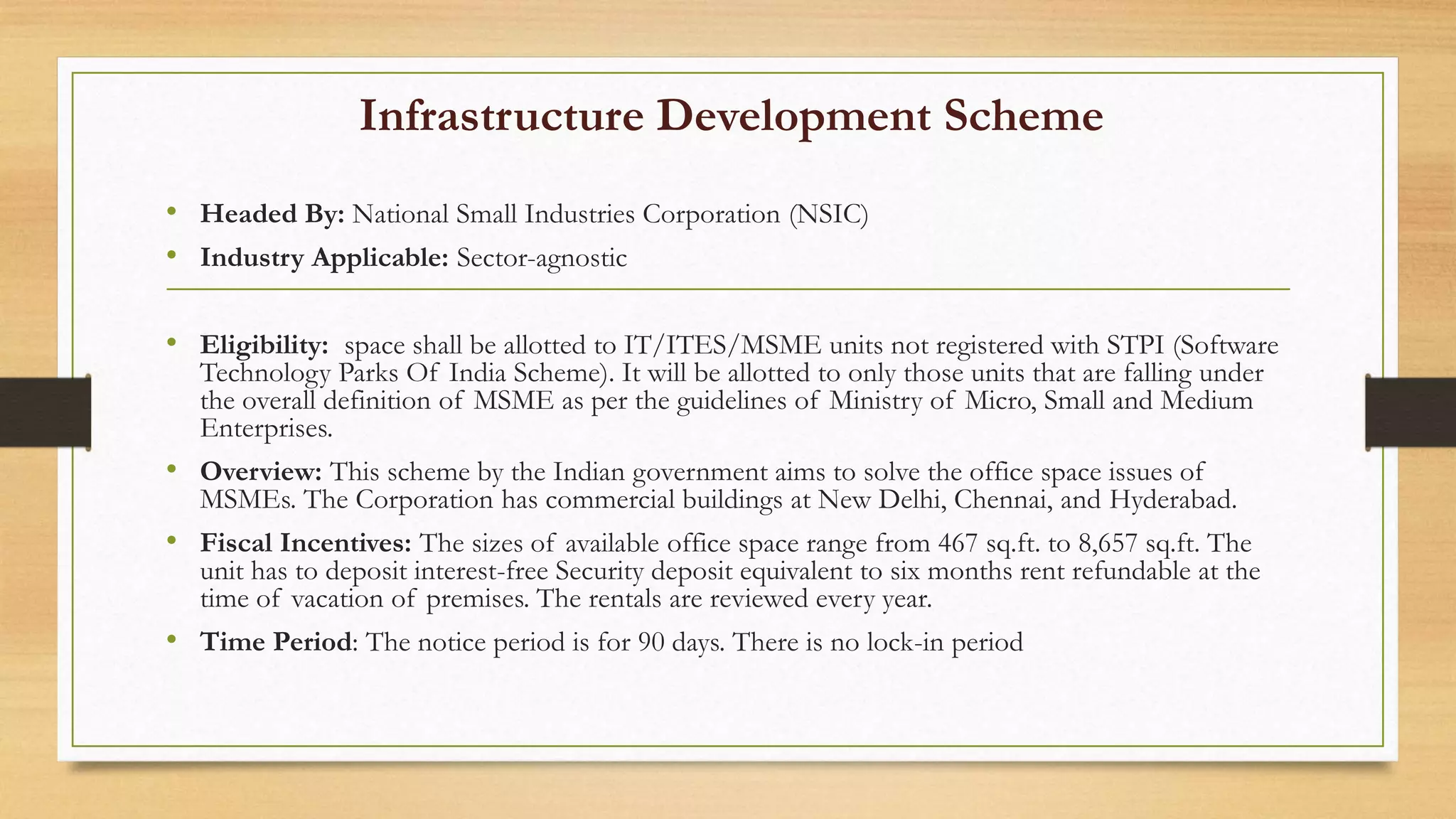 Infrastructure Development Scheme
• Headed By: National Small Industries Corporation (NSIC)
• Industry Applicable: Sector-agnostic
• Eligibility: space shall be allotted to IT/ITES/MSME units not registered with STPI (Software
Technology Parks Of India Scheme). It will be allotted to only those units that are falling under
the overall definition of MSME as per the guidelines of Ministry of Micro, Small and Medium
Enterprises.
• Overview: This scheme by the Indian government aims to solve the office space issues of
MSMEs. The Corporation has commercial buildings at New Delhi, Chennai, and Hyderabad.
• Fiscal Incentives: The sizes of available office space range from 467 sq.ft. to 8,657 sq.ft. The
unit has to deposit interest-free Security deposit equivalent to six months rent refundable at the
time of vacation of premises. The rentals are reviewed every year.
• Time Period: The notice period is for 90 days. There is no lock-in period
 