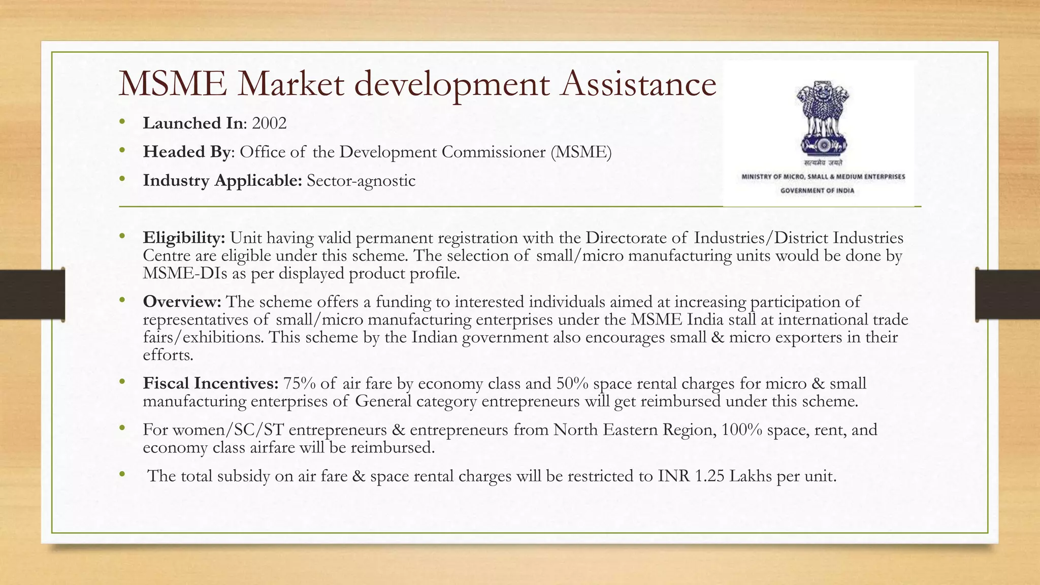 MSME Market development Assistance
• Launched In: 2002
• Headed By: Office of the Development Commissioner (MSME)
• Industry Applicable: Sector-agnostic
• Eligibility: Unit having valid permanent registration with the Directorate of Industries/District Industries
Centre are eligible under this scheme. The selection of small/micro manufacturing units would be done by
MSME-DIs as per displayed product profile.
• Overview: The scheme offers a funding to interested individuals aimed at increasing participation of
representatives of small/micro manufacturing enterprises under the MSME India stall at international trade
fairs/exhibitions. This scheme by the Indian government also encourages small & micro exporters in their
efforts.
• Fiscal Incentives: 75% of air fare by economy class and 50% space rental charges for micro & small
manufacturing enterprises of General category entrepreneurs will get reimbursed under this scheme.
• For women/SC/ST entrepreneurs & entrepreneurs from North Eastern Region, 100% space, rent, and
economy class airfare will be reimbursed.
• The total subsidy on air fare & space rental charges will be restricted to INR 1.25 Lakhs per unit.
 