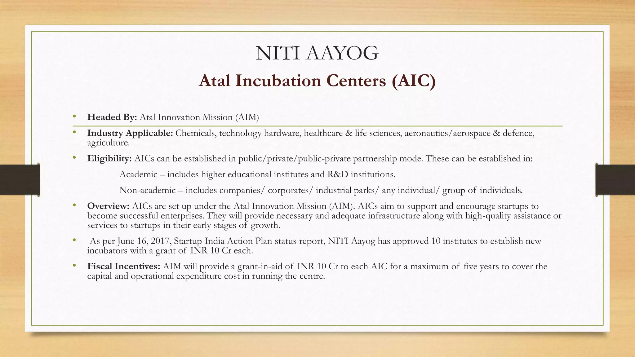 NITI AAYOG
Atal Incubation Centers (AIC)
• Headed By: Atal Innovation Mission (AIM)
• Industry Applicable: Chemicals, technology hardware, healthcare & life sciences, aeronautics/aerospace & defence,
agriculture.
• Eligibility: AICs can be established in public/private/public-private partnership mode. These can be established in:
Academic – includes higher educational institutes and R&D institutions.
Non-academic – includes companies/ corporates/ industrial parks/ any individual/ group of individuals.
• Overview: AICs are set up under the Atal Innovation Mission (AIM). AICs aim to support and encourage startups to
become successful enterprises. They will provide necessary and adequate infrastructure along with high-quality assistance or
services to startups in their early stages of growth.
• As per June 16, 2017, Startup India Action Plan status report, NITI Aayog has approved 10 institutes to establish new
incubators with a grant of INR 10 Cr each.
• Fiscal Incentives: AIM will provide a grant-in-aid of INR 10 Cr to each AIC for a maximum of five years to cover the
capital and operational expenditure cost in running the centre.
 