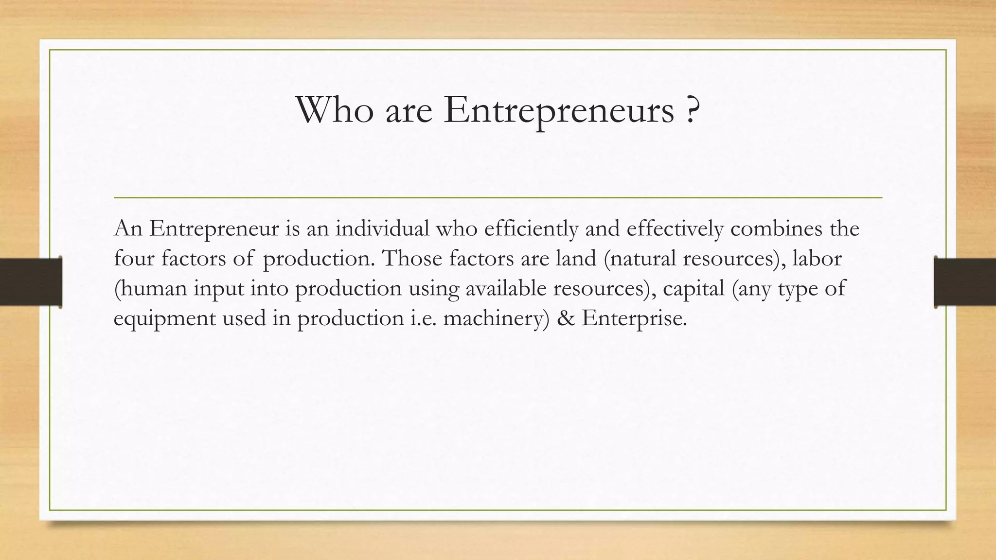 Who are Entrepreneurs ?
An Entrepreneur is an individual who efficiently and effectively combines the
four factors of production. Those factors are land (natural resources), labor
(human input into production using available resources), capital (any type of
equipment used in production i.e. machinery) & Enterprise.
 