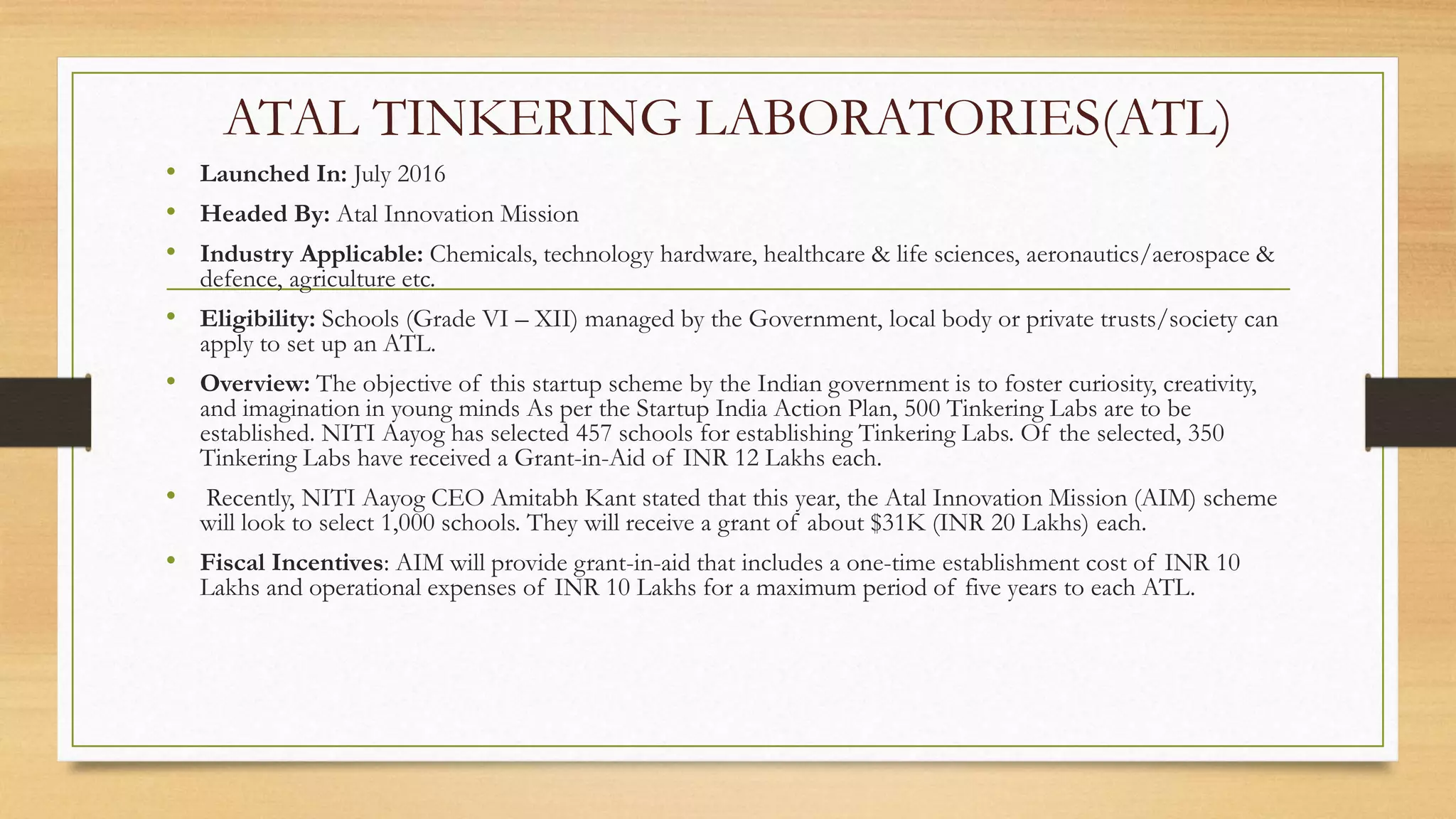 ATAL TINKERING LABORATORIES(ATL)
• Launched In: July 2016
• Headed By: Atal Innovation Mission
• Industry Applicable: Chemicals, technology hardware, healthcare & life sciences, aeronautics/aerospace &
defence, agriculture etc.
• Eligibility: Schools (Grade VI – XII) managed by the Government, local body or private trusts/society can
apply to set up an ATL.
• Overview: The objective of this startup scheme by the Indian government is to foster curiosity, creativity,
and imagination in young minds As per the Startup India Action Plan, 500 Tinkering Labs are to be
established. NITI Aayog has selected 457 schools for establishing Tinkering Labs. Of the selected, 350
Tinkering Labs have received a Grant-in-Aid of INR 12 Lakhs each.
• Recently, NITI Aayog CEO Amitabh Kant stated that this year, the Atal Innovation Mission (AIM) scheme
will look to select 1,000 schools. They will receive a grant of about $31K (INR 20 Lakhs) each.
• Fiscal Incentives: AIM will provide grant-in-aid that includes a one-time establishment cost of INR 10
Lakhs and operational expenses of INR 10 Lakhs for a maximum period of five years to each ATL.
 