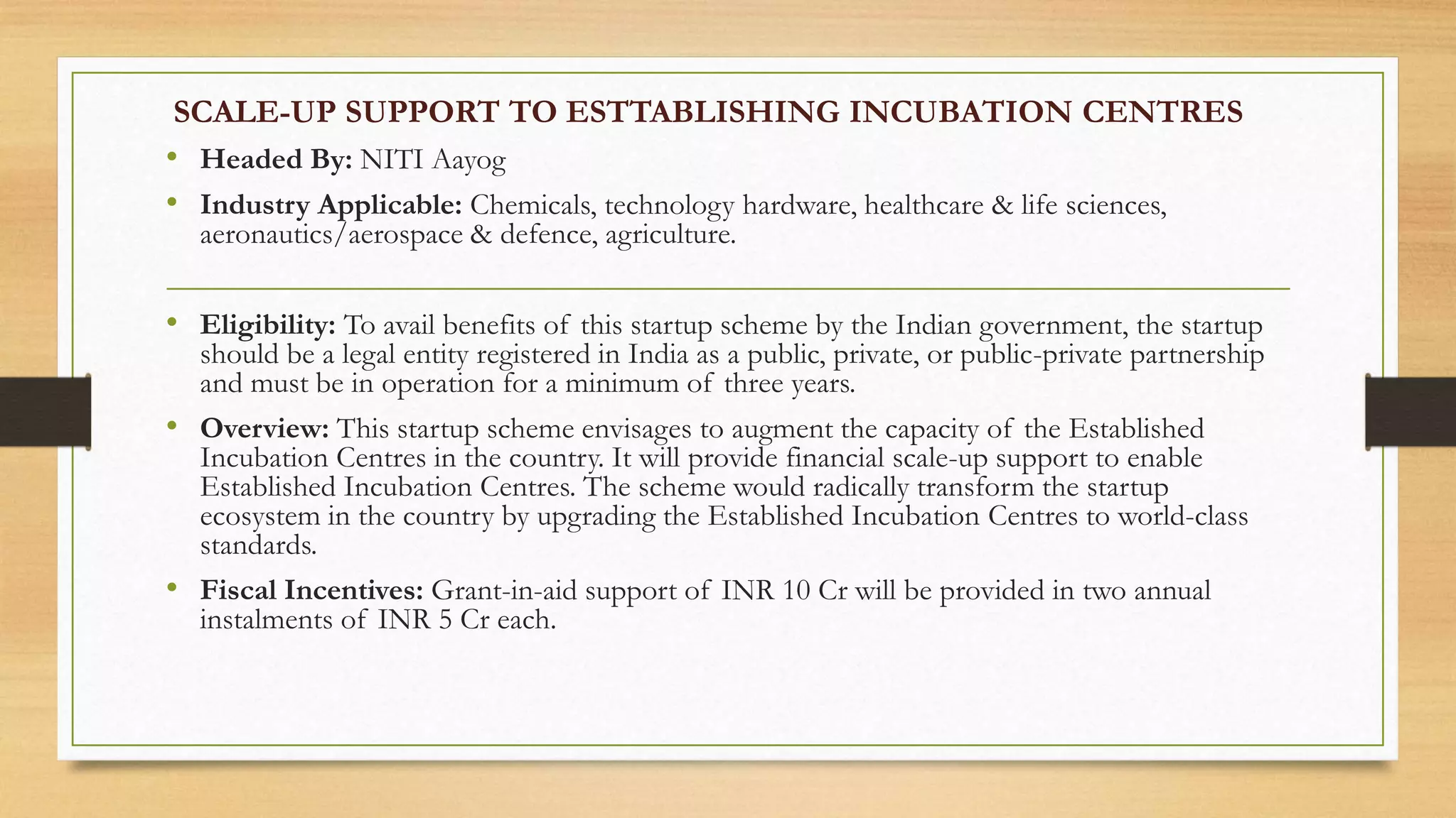 SCALE-UP SUPPORT TO ESTTABLISHING INCUBATION CENTRES
• Headed By: NITI Aayog
• Industry Applicable: Chemicals, technology hardware, healthcare & life sciences,
aeronautics/aerospace & defence, agriculture.
• Eligibility: To avail benefits of this startup scheme by the Indian government, the startup
should be a legal entity registered in India as a public, private, or public-private partnership
and must be in operation for a minimum of three years.
• Overview: This startup scheme envisages to augment the capacity of the Established
Incubation Centres in the country. It will provide financial scale-up support to enable
Established Incubation Centres. The scheme would radically transform the startup
ecosystem in the country by upgrading the Established Incubation Centres to world-class
standards.
• Fiscal Incentives: Grant-in-aid support of INR 10 Cr will be provided in two annual
instalments of INR 5 Cr each.
 