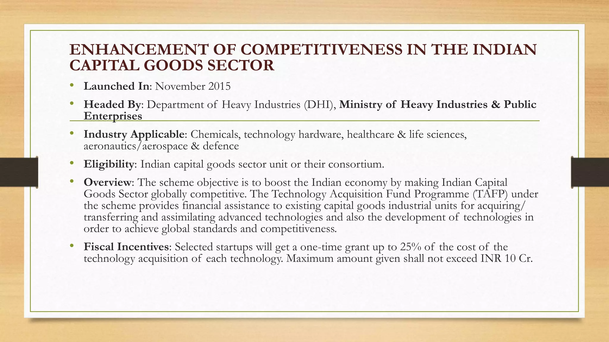 ENHANCEMENT OF COMPETITIVENESS IN THE INDIAN
CAPITAL GOODS SECTOR
• Launched In: November 2015
• Headed By: Department of Heavy Industries (DHI), Ministry of Heavy Industries & Public
Enterprises
• Industry Applicable: Chemicals, technology hardware, healthcare & life sciences,
aeronautics/aerospace & defence
• Eligibility: Indian capital goods sector unit or their consortium.
• Overview: The scheme objective is to boost the Indian economy by making Indian Capital
Goods Sector globally competitive. The Technology Acquisition Fund Programme (TAFP) under
the scheme provides financial assistance to existing capital goods industrial units for acquiring/
transferring and assimilating advanced technologies and also the development of technologies in
order to achieve global standards and competitiveness.
• Fiscal Incentives: Selected startups will get a one-time grant up to 25% of the cost of the
technology acquisition of each technology. Maximum amount given shall not exceed INR 10 Cr.
 