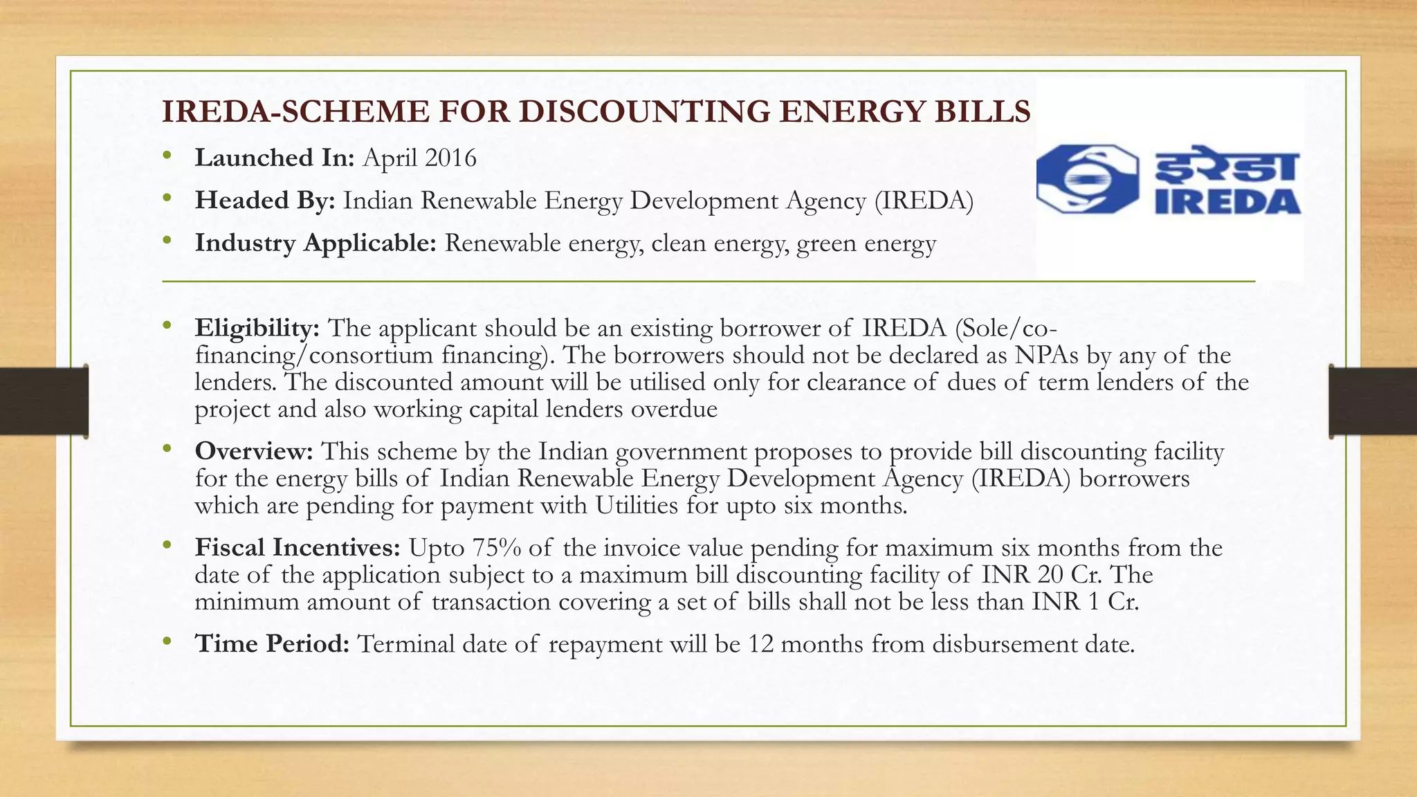 IREDA-SCHEME FOR DISCOUNTING ENERGY BILLS
• Launched In: April 2016
• Headed By: Indian Renewable Energy Development Agency (IREDA)
• Industry Applicable: Renewable energy, clean energy, green energy
• Eligibility: The applicant should be an existing borrower of IREDA (Sole/co-
financing/consortium financing). The borrowers should not be declared as NPAs by any of the
lenders. The discounted amount will be utilised only for clearance of dues of term lenders of the
project and also working capital lenders overdue
• Overview: This scheme by the Indian government proposes to provide bill discounting facility
for the energy bills of Indian Renewable Energy Development Agency (IREDA) borrowers
which are pending for payment with Utilities for upto six months.
• Fiscal Incentives: Upto 75% of the invoice value pending for maximum six months from the
date of the application subject to a maximum bill discounting facility of INR 20 Cr. The
minimum amount of transaction covering a set of bills shall not be less than INR 1 Cr.
• Time Period: Terminal date of repayment will be 12 months from disbursement date.
 