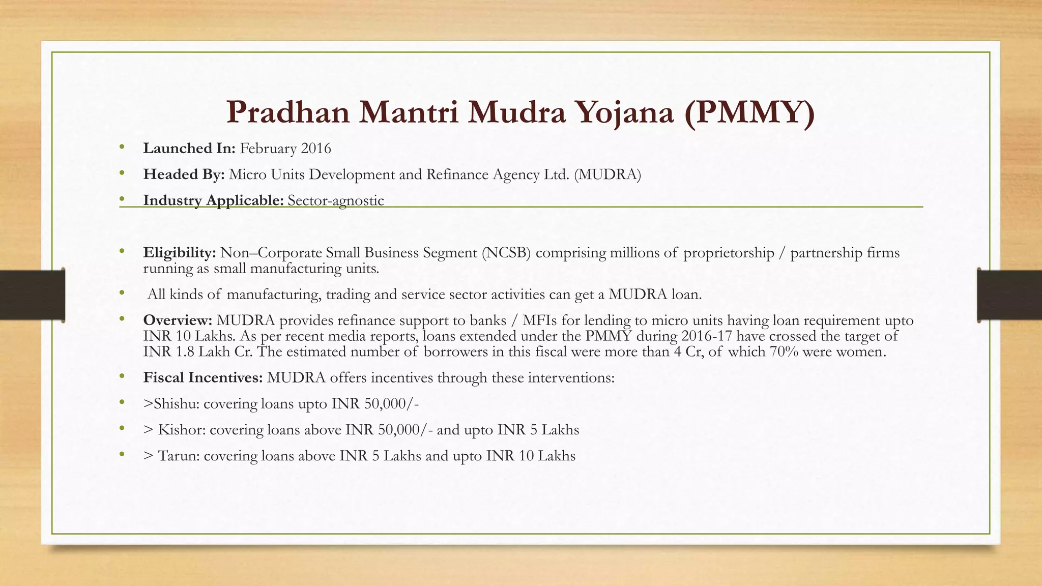 Pradhan Mantri Mudra Yojana (PMMY)
• Launched In: February 2016
• Headed By: Micro Units Development and Refinance Agency Ltd. (MUDRA)
• Industry Applicable: Sector-agnostic
• Eligibility: Non–Corporate Small Business Segment (NCSB) comprising millions of proprietorship / partnership firms
running as small manufacturing units.
• All kinds of manufacturing, trading and service sector activities can get a MUDRA loan.
• Overview: MUDRA provides refinance support to banks / MFIs for lending to micro units having loan requirement upto
INR 10 Lakhs. As per recent media reports, loans extended under the PMMY during 2016-17 have crossed the target of
INR 1.8 Lakh Cr. The estimated number of borrowers in this fiscal were more than 4 Cr, of which 70% were women.
• Fiscal Incentives: MUDRA offers incentives through these interventions:
• >Shishu: covering loans upto INR 50,000/-
• > Kishor: covering loans above INR 50,000/- and upto INR 5 Lakhs
• > Tarun: covering loans above INR 5 Lakhs and upto INR 10 Lakhs
 