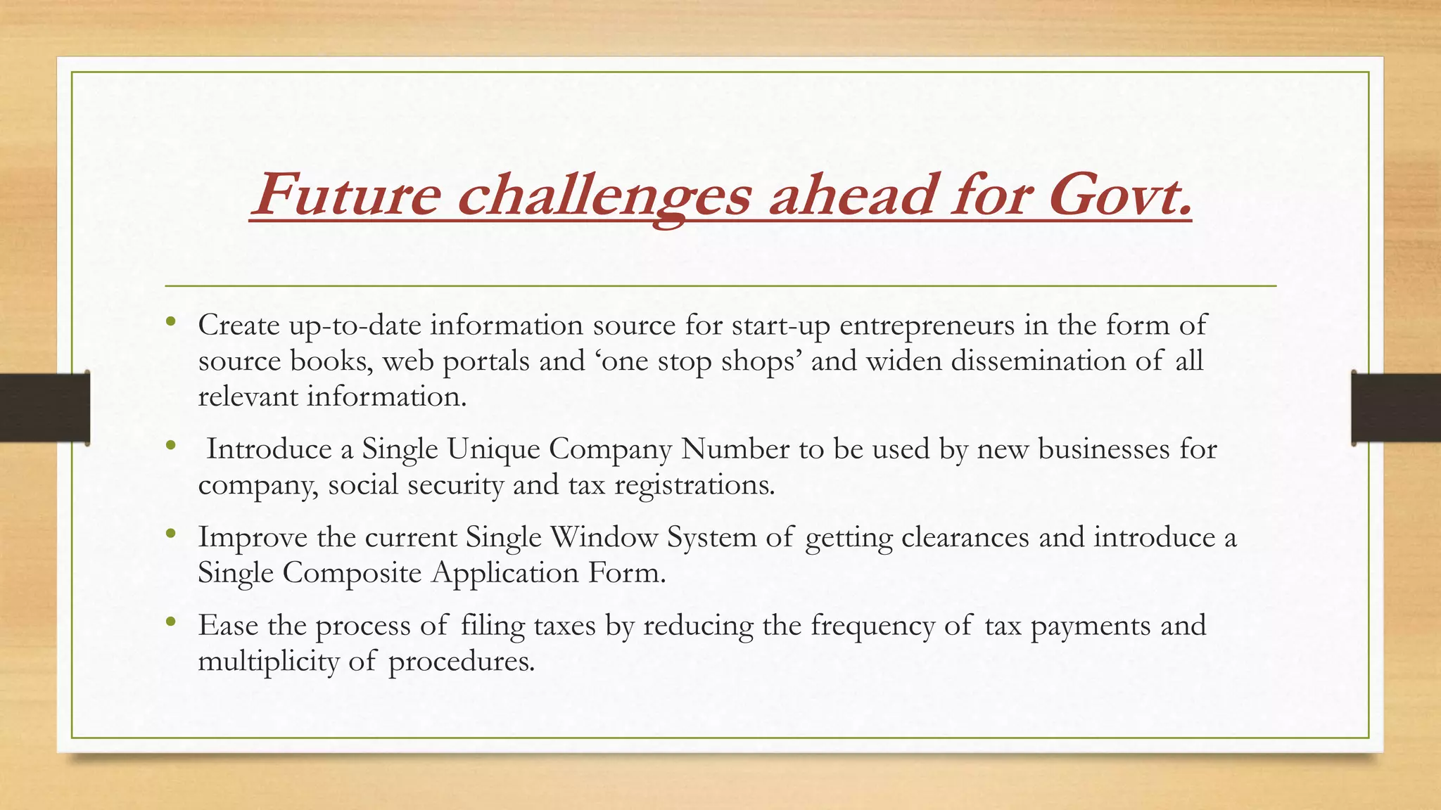 Future challenges ahead for Govt.
• Create up-to-date information source for start-up entrepreneurs in the form of
source books, web portals and ‘one stop shops’ and widen dissemination of all
relevant information.
• Introduce a Single Unique Company Number to be used by new businesses for
company, social security and tax registrations.
• Improve the current Single Window System of getting clearances and introduce a
Single Composite Application Form.
• Ease the process of filing taxes by reducing the frequency of tax payments and
multiplicity of procedures.
 