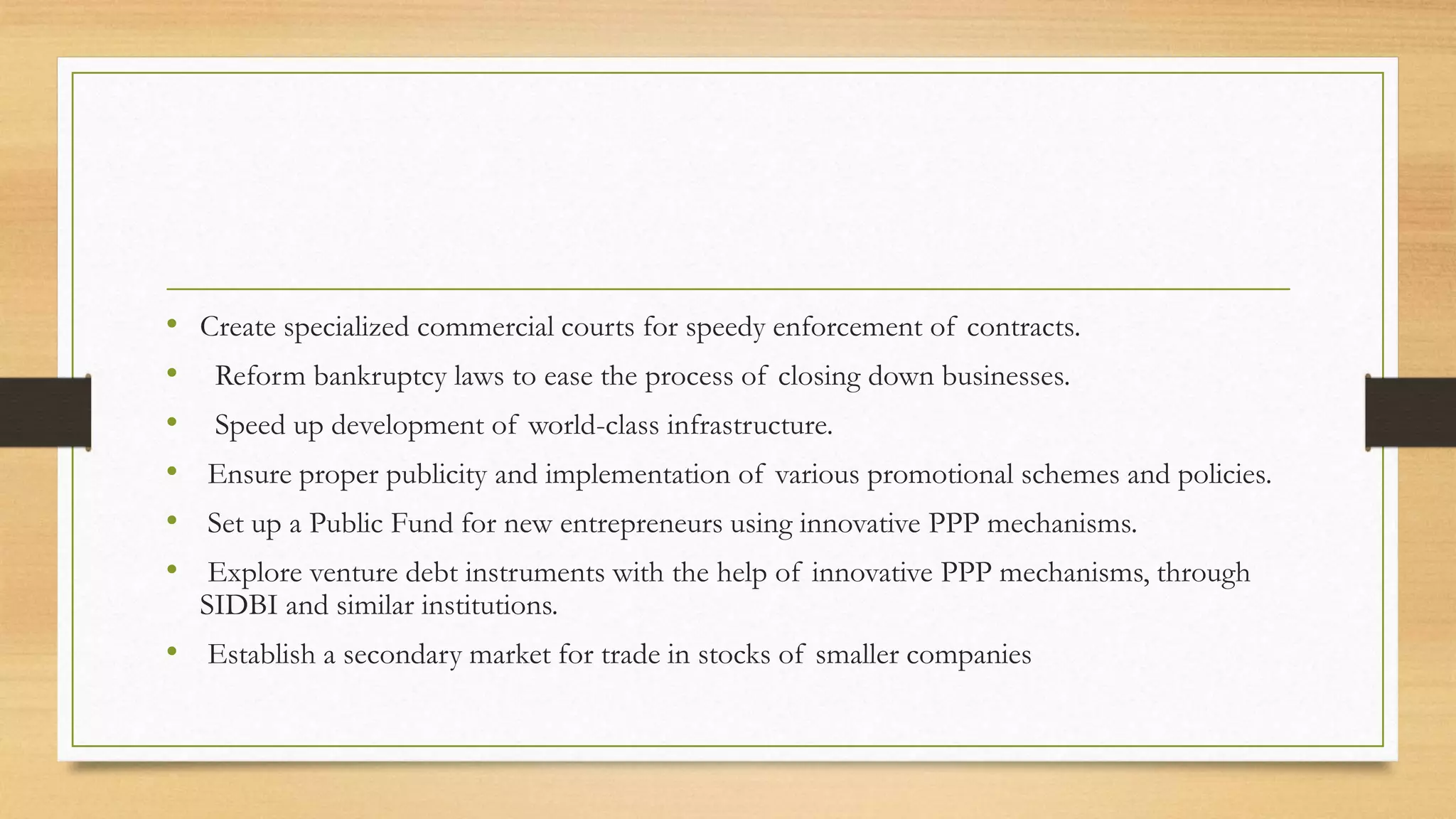 • Create specialized commercial courts for speedy enforcement of contracts.
• Reform bankruptcy laws to ease the process of closing down businesses.
• Speed up development of world-class infrastructure.
• Ensure proper publicity and implementation of various promotional schemes and policies.
• Set up a Public Fund for new entrepreneurs using innovative PPP mechanisms.
• Explore venture debt instruments with the help of innovative PPP mechanisms, through
SIDBI and similar institutions.
• Establish a secondary market for trade in stocks of smaller companies
 