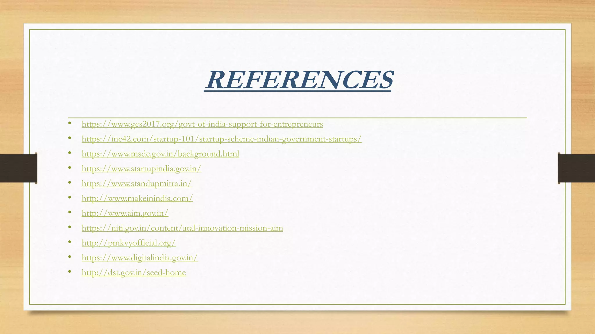 REFERENCES
• https://www.ges2017.org/govt-of-india-support-for-entrepreneurs
• https://inc42.com/startup-101/startup-scheme-indian-government-startups/
• https://www.msde.gov.in/background.html
• https://www.startupindia.gov.in/
• https://www.standupmitra.in/
• http://www.makeinindia.com/
• http://www.aim.gov.in/
• https://niti.gov.in/content/atal-innovation-mission-aim
• http://pmkvyofficial.org/
• https://www.digitalindia.gov.in/
• http://dst.gov.in/seed-home
 