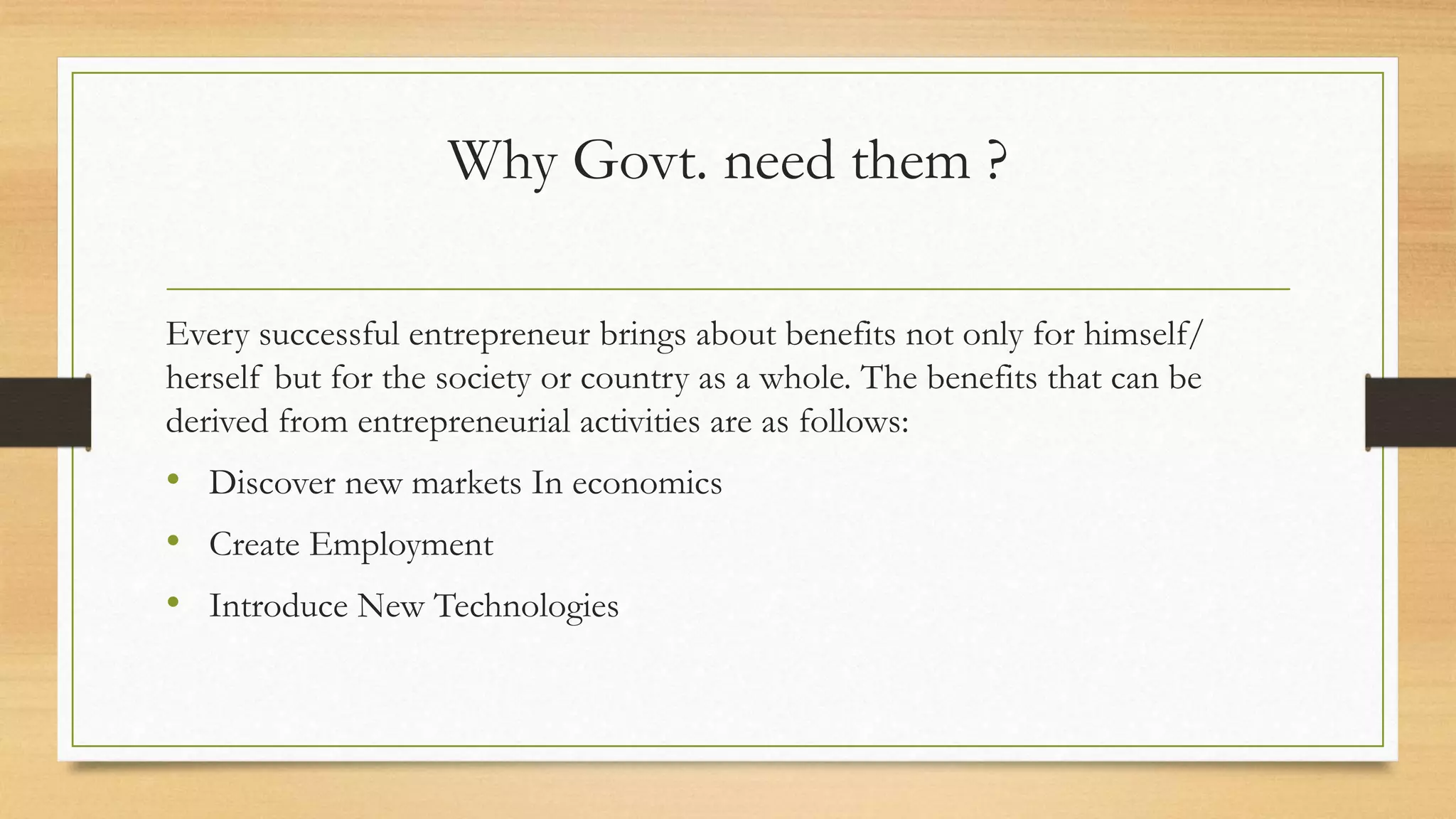 Why Govt. need them ?
Every successful entrepreneur brings about benefits not only for himself/
herself but for the society or country as a whole. The benefits that can be
derived from entrepreneurial activities are as follows:
• Discover new markets In economics
• Create Employment
• Introduce New Technologies
 