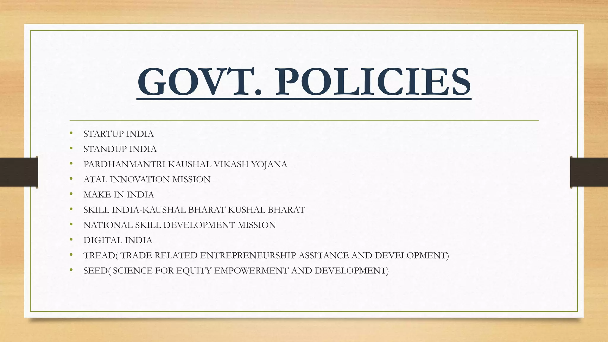 GOVT. POLICIES
• STARTUP INDIA
• STANDUP INDIA
• PARDHANMANTRI KAUSHAL VIKASH YOJANA
• ATAL INNOVATION MISSION
• MAKE IN INDIA
• SKILL INDIA-KAUSHAL BHARAT KUSHAL BHARAT
• NATIONAL SKILL DEVELOPMENT MISSION
• DIGITAL INDIA
• TREAD( TRADE RELATED ENTREPRENEURSHIP ASSITANCE AND DEVELOPMENT)
• SEED( SCIENCE FOR EQUITY EMPOWERMENT AND DEVELOPMENT)
 