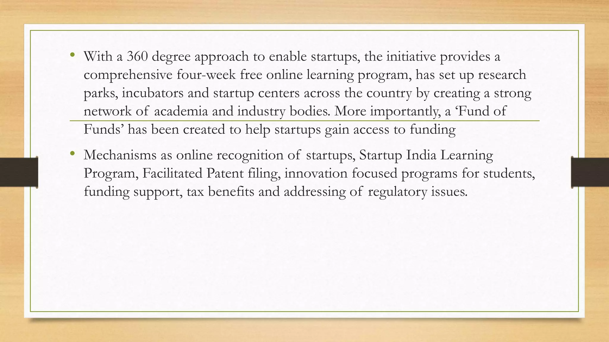 • With a 360 degree approach to enable startups, the initiative provides a
comprehensive four-week free online learning program, has set up research
parks, incubators and startup centers across the country by creating a strong
network of academia and industry bodies. More importantly, a ‘Fund of
Funds’ has been created to help startups gain access to funding
• Mechanisms as online recognition of startups, Startup India Learning
Program, Facilitated Patent filing, innovation focused programs for students,
funding support, tax benefits and addressing of regulatory issues.
 