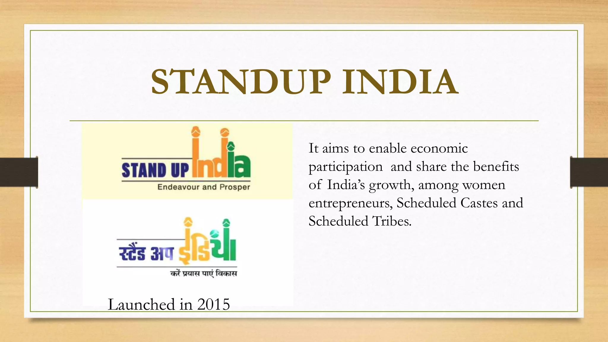 STANDUP INDIA
It aims to enable economic
participation and share the benefits
of India’s growth, among women
entrepreneurs, Scheduled Castes and
Scheduled Tribes.
Launched in 2015
 